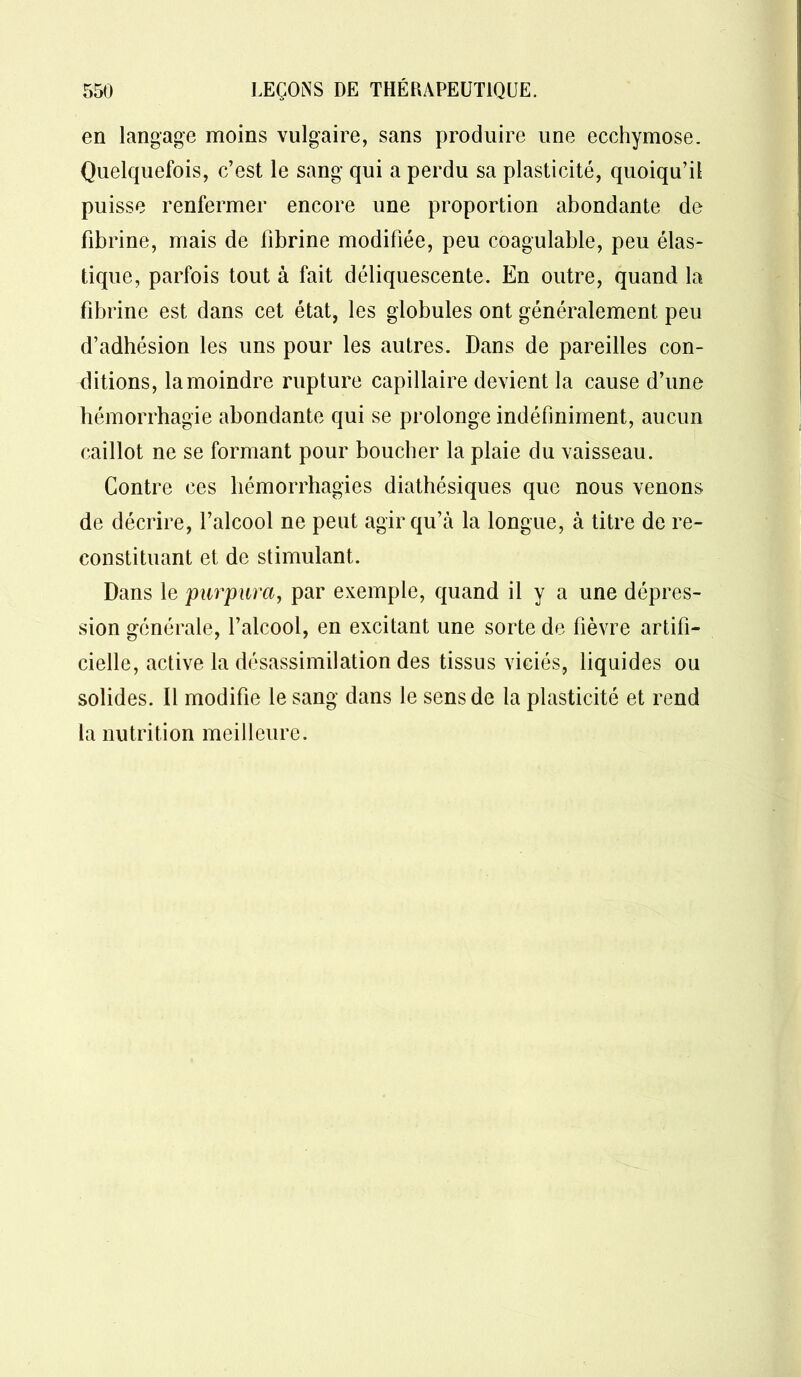 en langage moins vulgaire, sans produire une ecchymose. Quelquefois, c’est le sang qui a perdu sa plasticité, quoiqu’il puisse renfermer encore une proportion abondante de fibrine, mais de fibrine modifiée, peu coagulable, peu élas- tique, parfois tout à fait déliquescente. En outre, quand la fibrine est dans cet état, les globules ont généralement peu d’adhésion les uns pour les autres. Dans de pareilles con- ditions, la moindre rupture capillaire devient la cause d’une hémorrhagie abondante qui se prolonge indéfiniment, aucun caillot ne se formant pour boucher la plaie du vaisseau. Contre ces hémorrhagies diathésiques que nous venons de décrire, l’alcool ne peut agir qu’à la longue, à titre de re- constituant et de stimulant. Dans le purpura, par exemple, quand il y a une dépres- sion générale, l’alcool, en excitant une sorte de fièvre artifi- cielle, active la désassimilation des tissus viciés, liquides ou solides. Il modifie le sang dans le sens de la plasticité et rend la nutrition meilleure.