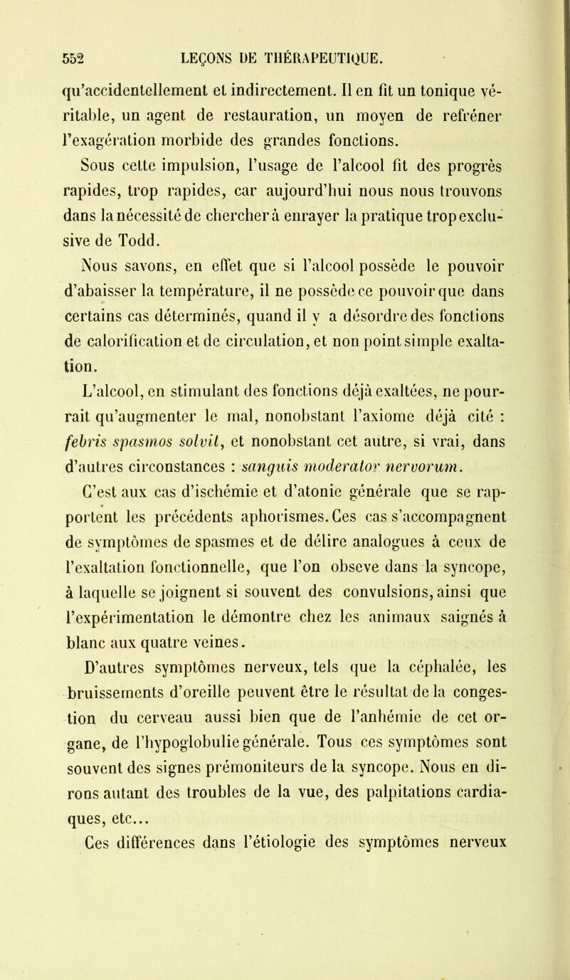 qu’accidentellement el indirectement. Il en fit un tonique vé- ritable, un agent de restauration, un moyen de refréner l’exagération morbide des grandes fonctions. Sous cette impulsion, l’usage de l’alcool fit des progrès rapides, trop rapides, car aujourd’hui nous nous trouvons dans la nécessité de cherchera enrayer la pratique trop exclu- sive de Todd. Nous savons, en effet que si l’alcool possède le pouvoir d’abaisser la température, il ne possède ce pouvoir que dans certains cas déterminés, quand il y a désordre des fonctions de calorification et de circulation, et non point simple exalta- tion. L’alcool, en stimulant des fonctions déjà exaltées, ne pour- rait qu’augmenter le mal, nonobstant l’axiome déjà cité : febris spasmos solvil, et nonobstant cet autre, si vrai, dans d’autres circonstances : sanguis moderator nervorum. C’est aux cas d’ischémie et d’atonie générale que se rap- portent les précédents aphorismes. Ces cas s’accompagnent de symptômes de spasmes et de délire analogues à ceux de l’exaltation fonctionnelle, que l’on obseve dans la syncope, à laquelle se joignent si souvent des convulsions, ainsi que l’expérimentation le démontre chez les animaux saignés à blanc aux quatre veines. D’autres symptômes nerveux, tels que la céphalée, les bruissements d’oreille peuvent être le résultat delà conges- tion du cerveau aussi bien que de l’anhémie de cet or- gane, de l’hypoglobulie générale. Tous ces symptômes sont souvent des signes prémoniteurs de la syncope. Nous en di- rons autant des troubles de la vue, des palpitations cardia- ques, etc... Ces différences dans l’étiologie des symptômes nerveux