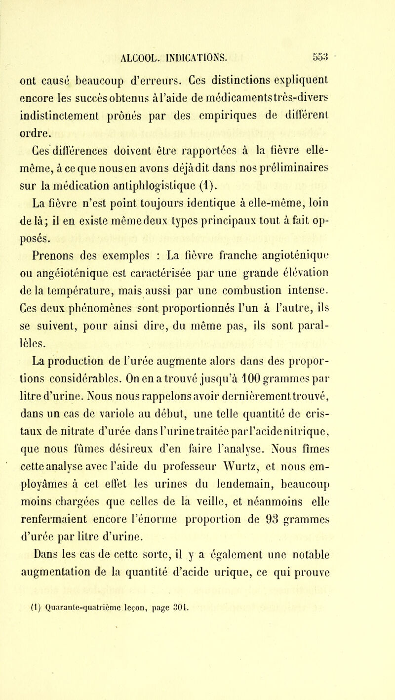 ont causé beaucoup d’erreurs. Ces distinctions expliquent encore les succès obtenus àl’aide de médicaments très-divers indistinctement prônés par des empiriques de différent ordre. Ces différences doivent être rapportées à la fièvre elle- même, à ce que nous en avons déjà dit dans nos préliminaires sur la médication antiphlogistique (1). La fièvre n’est point toujours identique à elle-même, loin de là; il en existe même deux types principaux tout à fait op- posés. Prenons des exemples : La fièvre franche angioténique ou angéioténique est caractérisée par une grande élévation delà température, mais aussi par une combustion intense. Ces deux phénomènes sont proportionnés l’un à l’autre, ils se suivent, pour ainsi dire, du même pas, ils sont paral- lèles. La production de l’urée augmente alors dans des propor- tions considérables. On en a trouvé jusqu’à 100 grammes par litre d’urine. Nous nous rappelons avoir dernièrement trouvé, dans un cas de variole au début, une telle quantité de cris- taux de nitrate d’urée dans l’urine traitée parl’acidenitrique, que nous fûmes désireux d’en faire l’analyse. Nous fîmes cette analyse avec l’aide du professeur Wurtz, et nous em- ployâmes à cet effet les urines du lendemain, beaucoup moins chargées que celles de la veille, et néanmoins elle renfermaient encore l’énorme proportion de 93 grammes d’urée par litre d’urine. Dans les cas de cette sorte, il y a également une notable augmentation de la quantité d’acide urique, ce qui prouve (i) Quarante-quatrième leçon, page 301.