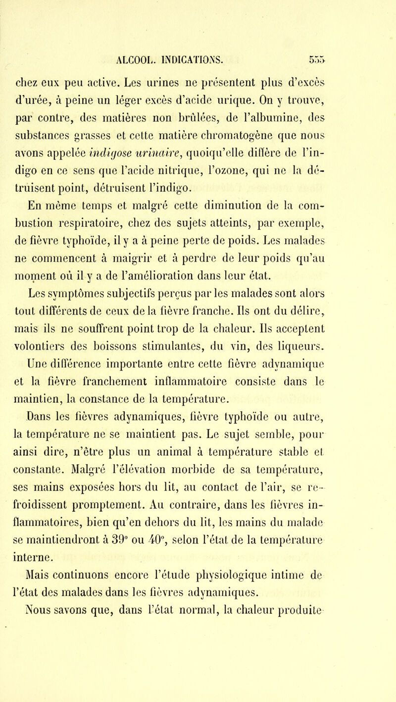 chez eux peu active. Les urines ne présentent plus d’excès d’urée, à peine un léger excès d’acide urique. On y trouve, par contre, des matières non brûlées, de l’albumine, des substances grasses et cette matière chromatogène que nous avons appelée incligose urinaire, quoiqu’elle diffère de l’in- digo en ce sens que l’acide nitrique, l’ozone, qui ne la dé- truisent point, détruisent l’indigo. En même temps et malgré cette diminution de la com- bustion respiratoire, chez des sujets atteints, par exemple, de fièvre typhoïde, il y a à peine perte de poids. Les malades ne commencent à maigrir et à perdre de leur poids qu’au moment où il y a de l’amélioration dans leur état. Les symptômes subjectifs perçus par les malades sont alors tout différents de ceux delà fièvre franche. Us ont du délire, mais ils ne souffrent point trop de la chaleur. Ils acceptent volontiers des boissons stimulantes, du vin, des liqueurs. Une différence importante entre cette fièvre advnamique et la fièvre franchement inflammatoire consiste dans le maintien, la constance de la température. Dans les fièvres adynamiques, fièvre typhoïde ou autre, la température ne se maintient pas. Le sujet semble, pour ainsi dire, n’être plus un animal à température stable et constante. Malgré l’élévation morbide de sa température, ses mains exposées hors du lit, au contact de l’air, se re- froidissent promptement. Au contraire, dans les fièvres in- flammatoires, bien qu’en dehors du lit, les mains du malade se maintiendront à 39° ou 40°, selon l’état de la température interne. Mais continuons encore l’étude physiologique intime de l’état des malades dans les fièvres adynamiques. Nous savons que, dans l’état normal, la chaleur produite