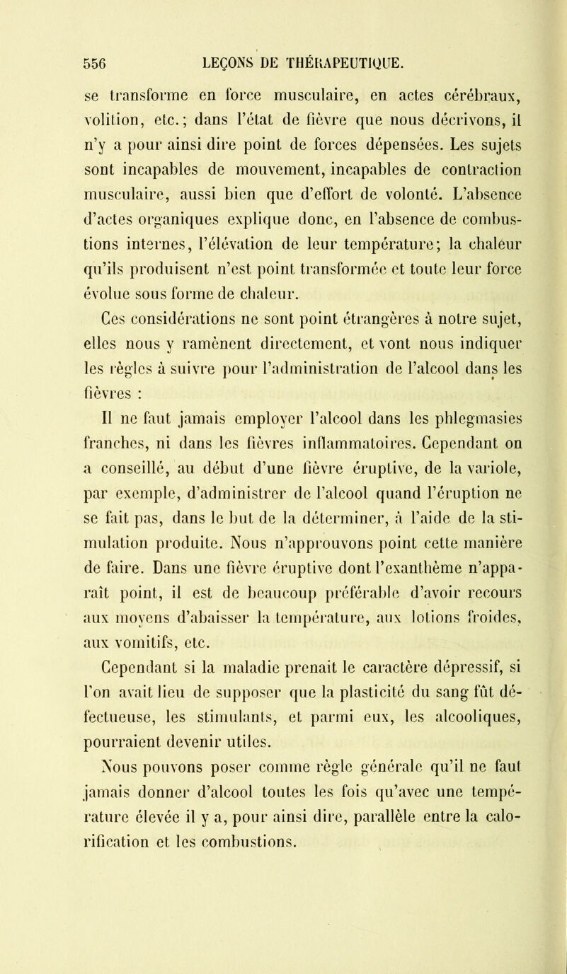 se transforme en force musculaire, en actes cérébraux, volition, etc.; dans l’état de fièvre que nous décrivons, il n’y a pour ainsi dire point de forces dépensées. Les sujets sont incapables de mouvement, incapables de contraction musculaire, aussi bien que d’effort de volonté. L’absence d’actes organiques explique donc, en l’absence de combus- tions internes, l’élévation de leur température; la chaleur qu’ils produisent n’est point transformée et toute leur force évolue sous forme de chaleur. Ces considérations ne sont point étrangères à notre sujet, elles nous y ramènent directement, et vont nous indiquer les règles à suivre pour l’administration de l’alcool dans les fièvres : Il ne faut jamais employer l’alcool dans les phlegmasies franches, ni dans les fièvres inflammatoires. Cependant on a conseillé, au début d’une fièvre éruptive, de la variole, par exemple, d’administrer de l’alcool quand l’éruption ne se fait pas, dans le but de la déterminer, à l’aide de la sti- mulation produite. Nous n’approuvons point cette manière de faire. Dans une fièvre éruptive dont l’exanthème n’appa- raît point, il est de beaucoup préférable d’avoir recours aux moyens d’abaisser la température, aux lotions froides, aux vomitifs, etc. Cependant si la maladie prenait le caractère dépressif, si l’on avait lieu de supposer que la plasticité du sang fût dé- fectueuse, les stimulants, et parmi eux, les alcooliques, pourraient devenir utiles. Nous pouvons poser comme règle générale qu’il ne faut jamais donner d’alcool toutes les fois qu’avec une tempé- rature élevée il y a, pour ainsi dire, parallèle entre la calo- rification et les combustions.