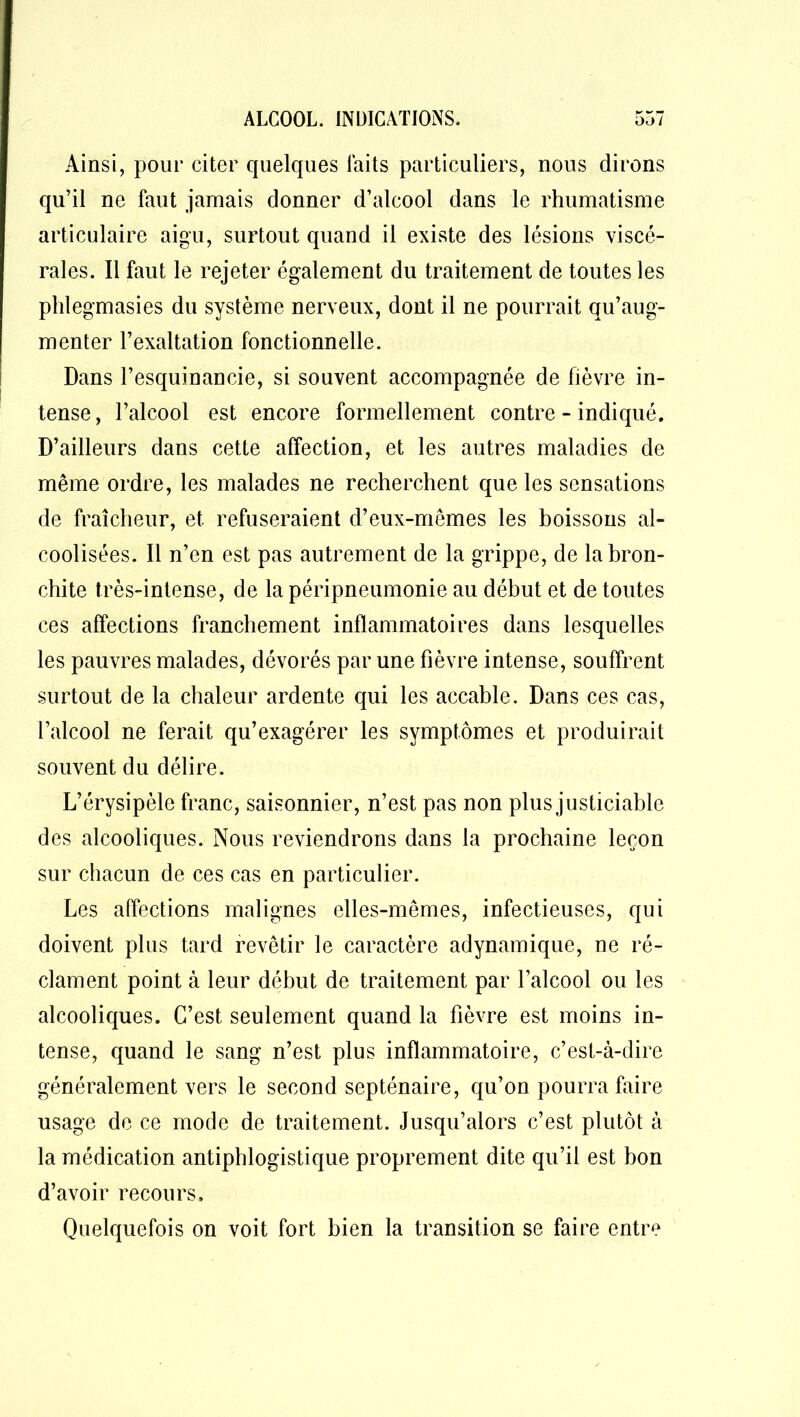 Ainsi, pour citer quelques laits particuliers, nous dirons qu’il ne faut jamais donner d’alcool dans le rhumatisme articulaire aigu, surtout quand il existe des lésions viscé- rales. Il faut le rejeter également du traitement de toutes les phlegmasies du système nerveux, dont il ne pourrait qu’aug- menter l’exaltation fonctionnelle. Dans l’esquinancie, si souvent accompagnée de fièvre in- tense, l’alcool est encore formellement contre-indiqué. D’ailleurs dans cette affection, et les autres maladies de même ordre, les malades ne recherchent que les sensations de fraîcheur, et refuseraient d’eux-mêmes les boissons al- coolisées. Il n’en est pas autrement de la grippe, de la bron- chite très-intense, de la péripneumonie au début et de toutes ces affections franchement inflammatoires dans lesquelles les pauvres malades, dévorés par une fièvre intense, souffrent surtout de la chaleur ardente qui les accable. Dans ces cas, l’alcool ne ferait qu’exagérer les symptômes et produirait souvent du délire. L’érysipèle franc, saisonnier, n’est pas non plus justiciable des alcooliques. Nous reviendrons dans la prochaine leçon sur chacun de ces cas en particulier. Les affections malignes elles-mêmes, infectieuses, qui doivent pins tard revêtir le caractère adynamique, ne ré- clament point à leur début de traitement par l’alcool ou les alcooliques. C’est seulement quand la fièvre est moins in- tense, quand le sang n’est plus inflammatoire, c’est-à-dire généralement vers le second septénaire, qu’on pourra faire usage de ce mode de traitement. Jusqu’alors c’est plutôt à la médication antiphlogistique proprement dite qu’il est bon d’avoir recours. Quelquefois on voit fort bien la transition se faire entre