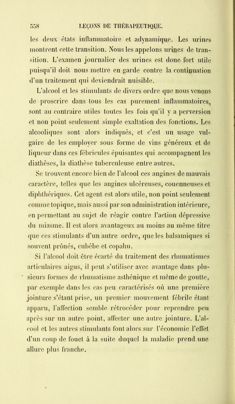 les deux états inflammatoire et adynamique. Les urines montrent cette transition. Nous les appelons urines de tran- sition. L’examen journalier des urines est donc fort utile puisqu’il doit nous mettre en garde contre la continuation d’un traitement qui deviendrait nuisible. L’alcool et les stimulants de divers ordre que nous venons de proscrire dans tous les cas purement inflammatoires, sont au contraire miles toutes les fois qu’il y a perversion et non point seulement simple exaltation des fonctions. Les alcooliques sont alors indiqués, et c’est un usage vul- gaire de les employer sous forme de vins généreux et de liqueur dans ces fébricules épuisantes qui accompagnent les diathèses, la diathèse tuberculeuse entre autres. Se trouvent encore bien de l’alcool ces angines de mauvais caractère, telles que les angines ulcéreuses, couenneuses et diphthériques. Cet agent est alors utile, non point seulement comme topique, mais aussi par son administration intérieure, en permettant au sujet de réagir contre l’action dépressive du miasme. Il est alors avantageux au moins au même titre que ces stimulants d’un autre ordre, que les balsamiques si souvent prônés, cubèbe et copahu. Si l’alcool doit être écarté du traitement des rhumatismes articulaires aigus, il peut s’utiliser avec avantage dans plu- * sieurs formes de rhumatisme asthénique et même de goutte, par exemple dans les cas peu caractérisés où une première jointure s’étant prise, un premier mouvement fébrile étant apparu, l'affection semble rétrocéder pour reprendre peu après sur un autre point, affecter une autre jointure. L’al- cool et les autres stimulants font alors sur l’économie l’effet d’un coup de fouet à la suite duquel la maladie prend une allure plus franche.