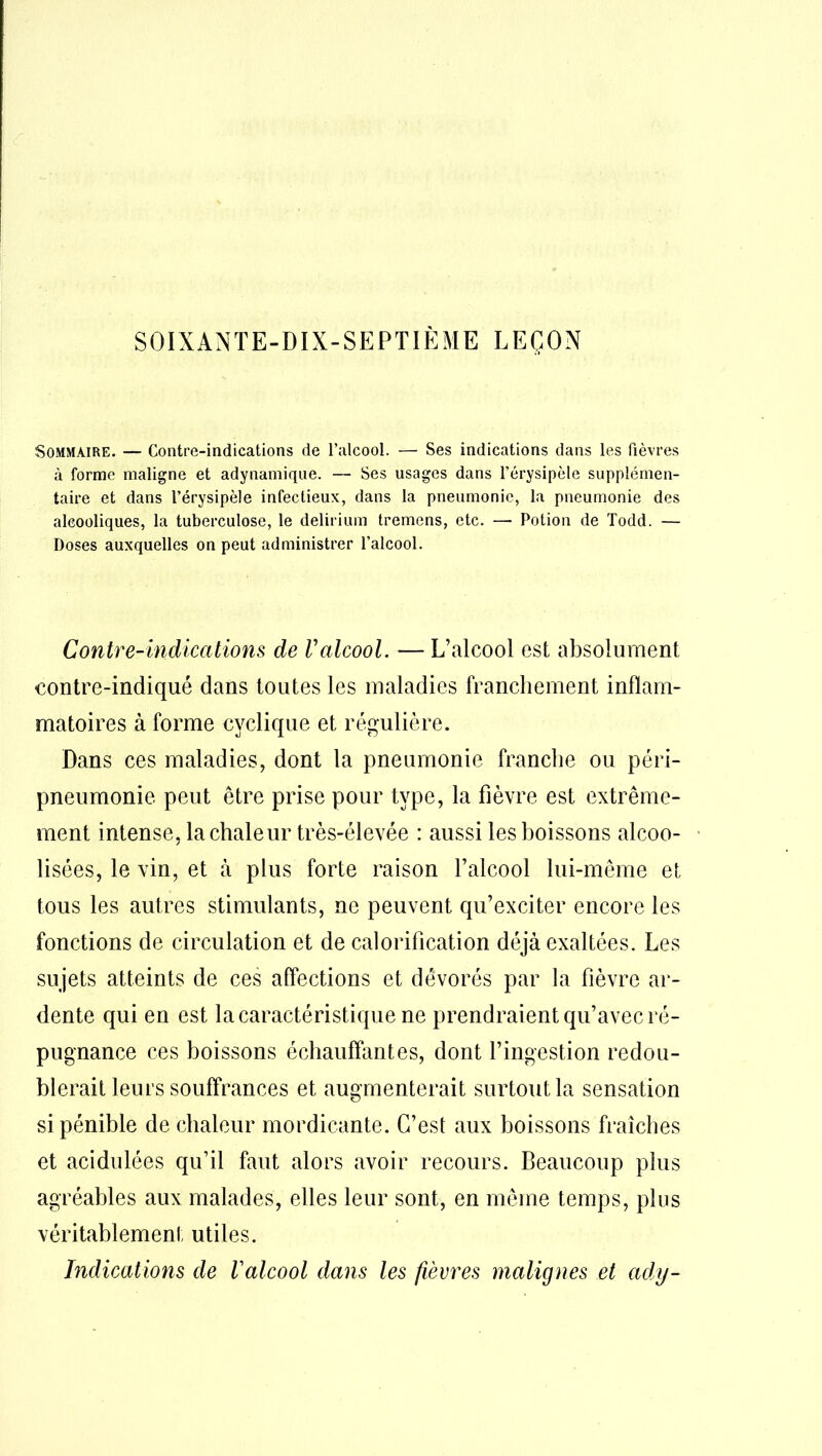 SOIXANTE-DIX-SEPTIÈME LEÇON Sommaire. — Contre-indications de l’alcool. — Ses indications dans les fièvres à forme maligne et adynamique. — Ses usages dans l’érysipèle supplémen- taire et dans l’érysipèle infectieux, dans la pneumonie, la pneumonie des alcooliques, la tuberculose, le delirium tremens, etc. — Potion de Todd. — Doses auxquelles on peut administrer l'alcool. Contre-indications de Valcool. — L’alcool est absolument contre-indiqué dans toutes les maladies franchement inflam- matoires à forme cyclique et régulière. Dans ces maladies, dont la pneumonie franche ou péri- pneumonie peut être prise pour type, la fièvre est extrême- ment intense, la chaleur très-élevée : aussi les boissons alcoo- lisées, le vin, et à plus forte raison l’alcool lui-même et tous les autres stimulants, ne peuvent qu’exciter encore les fonctions de circulation et de calorification déjà exaltées. Les sujets atteints de ces affections et dévorés par la fièvre ar- dente qui en est la caractéristique ne prendraient qu’avec ré- pugnance ces boissons échauffantes, dont l’ingestion redou- blerait leurs souffrances et augmenterait surtout la sensation si pénible de chaleur mordicante. C’est aux boissons fraîches et acidulées qu’il faut alors avoir recours. Beaucoup plus agréables aux malades, elles leur sont, en même temps, plus véritablement utiles. Indications de Valcool dans les fièvres malignes et ady-