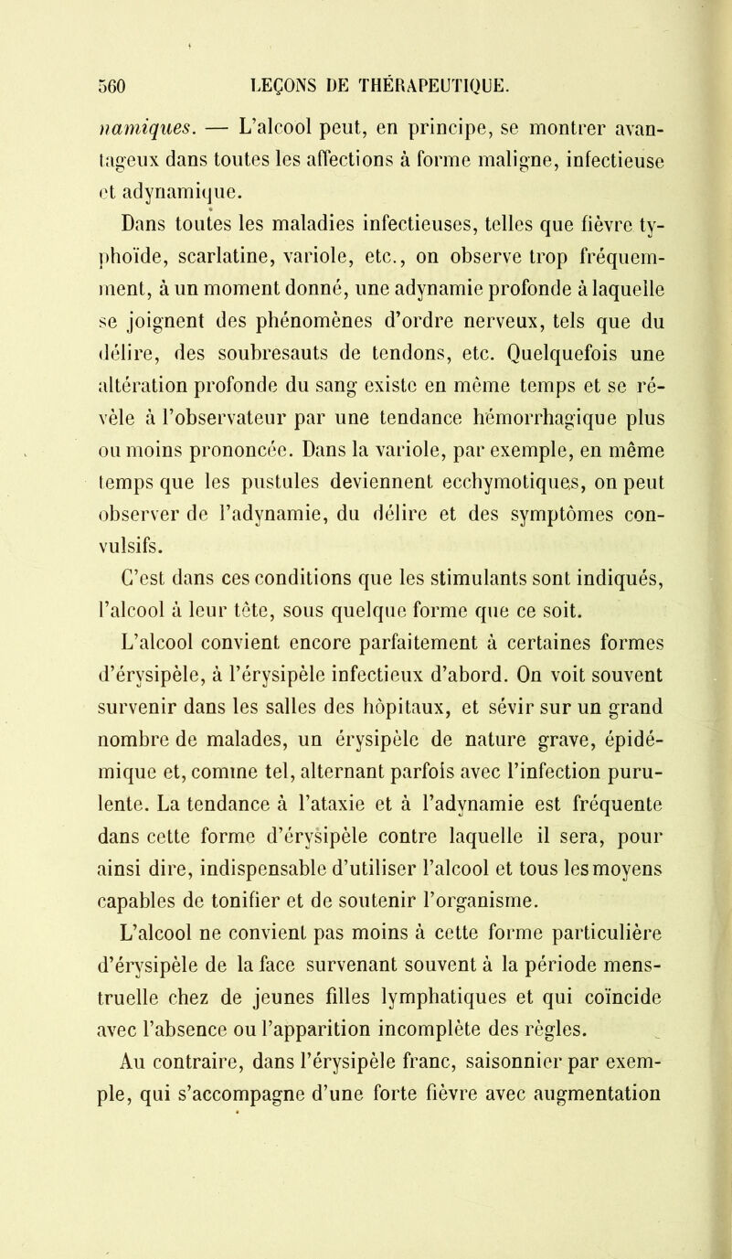 namiques. — L’alcool peut, en principe, se montrer avan- tageux dans toutes les affections à forme maligne, infectieuse et adynamique. * Dans toutes les maladies infectieuses, telles que fièvre ty- phoïde, scarlatine, variole, etc., on observe trop fréquem- ment, à un moment donné, une adynamie profonde à laquelle se joignent des phénomènes d’ordre nerveux, tels que du délire, des soubresauts de tendons, etc. Quelquefois une altération profonde du sang existe en même temps et se ré- vèle à l’observateur par une tendance hémorrhagique plus ou moins prononcée. Dans la variole, par exemple, en même temps que les pustules deviennent ecchymotiquas, on peut observer de l’adynamie, du délire et des symptômes con- vulsifs. C’est dans ces conditions que les stimulants sont indiqués, l’alcool à leur tête, sous quelque forme que ce soit. L’alcool convient encore parfaitement à certaines formes d’érvsipèle, à l’érysipèle infectieux d’abord. On voit souvent survenir dans les salles des hôpitaux, et sévir sur un grand nombre de malades, un érysipèle de nature grave, épidé- mique et, comme tel, alternant parfois avec l’infection puru- lente. La tendance à l’ataxie et à l’adynamie est fréquente dans cette forme d’érysipèle contre laquelle il sera, pour ainsi dire, indispensable d’utiliser l’alcool et tous les moyens capables de tonifier et de soutenir l’organisme. L’alcool ne convient pas moins à cette forme particulière d’érysipèle de la face survenant souvent à la période mens- truelle chez de jeunes filles lymphatiques et qui coïncide avec l’absence ou l’apparition incomplète des règles. Au contraire, dans l’érysipèle franc, saisonnier par exem- ple, qui s’accompagne d’une forte fièvre avec augmentation