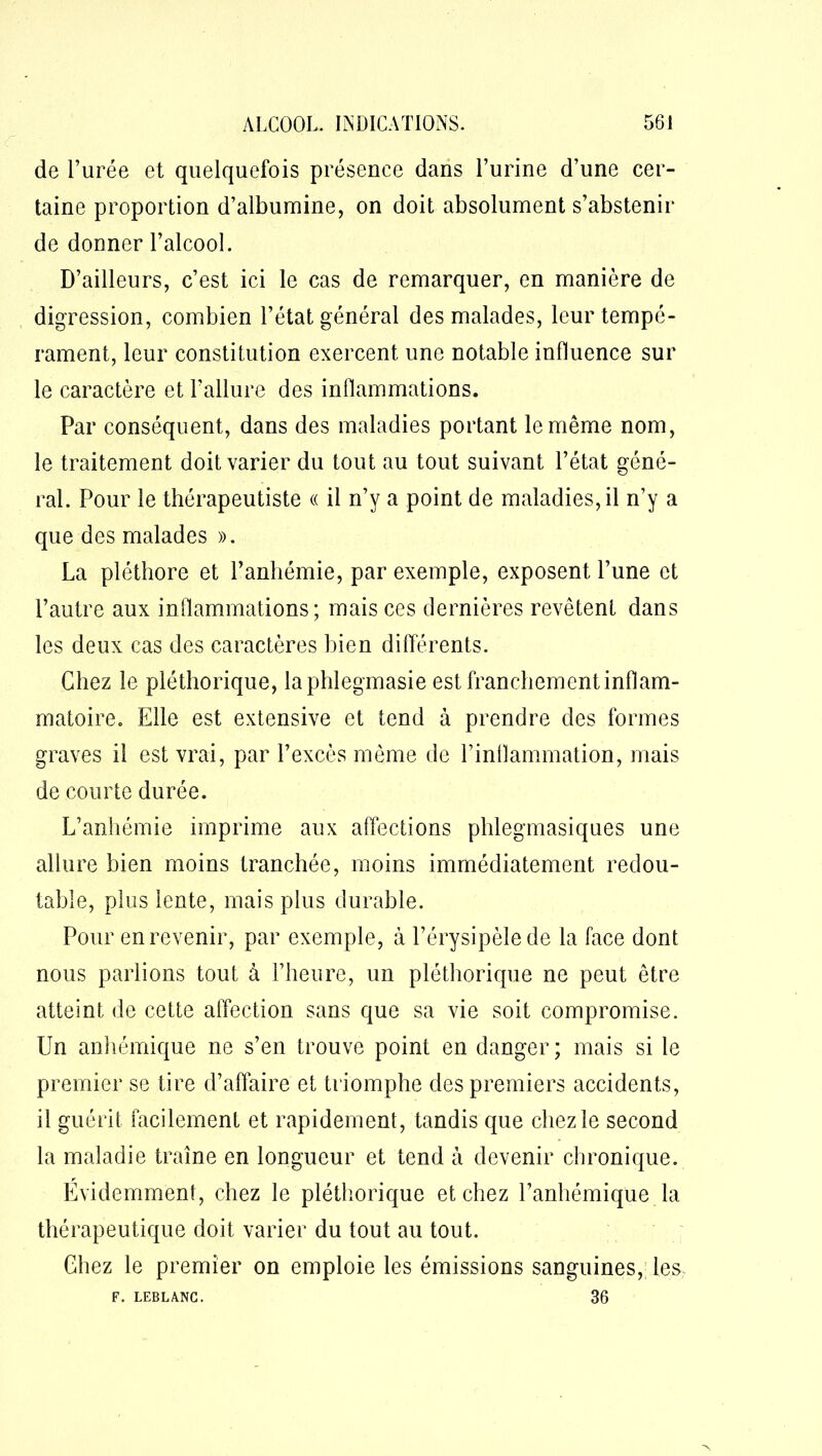 de l’urée et quelquefois présence dans l’urine d’une cer- taine proportion d’albumine, on doit absolument s’abstenir de donner l’alcool. D’ailleurs, c’est ici le cas de remarquer, en manière de digression, combien l’état général des malades, leur tempé- rament, leur constitution exercent une notable influence sur le caractère et l’allure des inflammations. Par conséquent, dans des maladies portant le même nom, le traitement doit varier du tout au tout suivant l’état géné- ral. Pour le thérapeutiste « il n’y a point de maladies, il n’y a que des malades ». La pléthore et l’anhémie, par exemple, exposent l’une et l’autre aux inflammations ; mais ces dernières revêtent dans les deux cas des caractères bien différents. Chez le pléthorique, la phlegmasie est franchement inflam- matoire. Elle est extensive et tend à prendre des formes graves il est vrai, par l’excès même de l’inflammation, mais de courte durée. L’anhémie imprime aux affections phlegmasiques une allure bien moins tranchée, moins immédiatement redou- table, plus lente, mais plus durable. Pour en revenir, par exemple, à l’érysipèle de la face dont nous parlions tout à l’heure, un pléthorique ne peut être atteint de cette affection sans que sa vie soit compromise. Un anhémique ne s’en trouve point en danger; mais si le premier se tire d’affaire et triomphe des premiers accidents, il guérit facilement et rapidement, tandis que chez le second la maladie traîne en longueur et tend à devenir chronique. Evidemment, chez le pléthorique et chez l’anhémique la thérapeutique doit varier du tout au tout. Chez le premier on emploie les émissions sanguines, les F. LEBLANC. 36