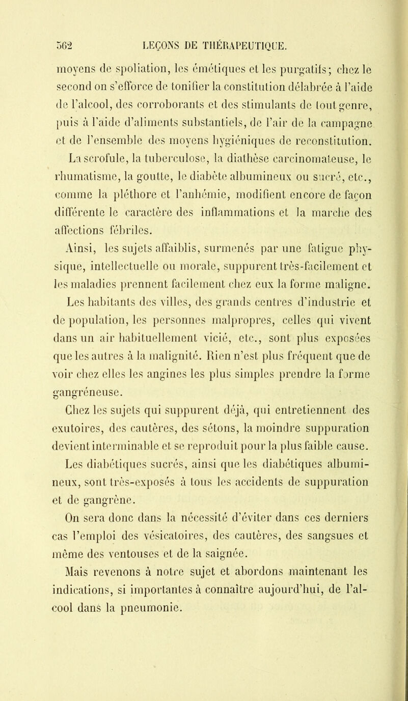 moyens de spoliation, les émétiques et les purgatifs; chez le second on s’efforce de tonifier la constitution délabrée à l’aide de l’alcool, des corroborants et des stimulants de tout genre, puis à l’aide d’aliments substantiels, de l’air de la campagne et de l’ensemble des moyens hygiéniques de reconstitution. La scrofule, la tuberculose, la diathèse carcinomateuse, le rhumatisme, la goutte, le diabète albumineux ou sucré, etc., comme la pléthore et l’anbémie, modifient encore de façon différente le caractère des inflammations et la marche des affections fébriles. Ainsi, les sujets affaiblis, surmenés par une fatigue phy- sique, intellectuelle ou morale, suppurent très-facilement et les maladies prennent facilement chez eux la forme maligne. Les habitants des villes, des grands centres d’industrie et de population, les personnes malpropres, celles qui vivent dans un air habituellement vicié, etc., sont plus exposées que les autres à la malignité. Rien n’est plus fréquent que de voir chez elles les angines les plus simples prendre la forme gangréneuse. Chez les sujets qui suppurent déjà, qui entretiennent des exutoires, des cautères, des sétons, la moindre suppuration devient interminable et se reproduit pour la plus faible cause. Les diabétiques sucrés, ainsi que les diabétiques albumi- neux, sont très-exposés à tous les accidents de suppuration et de gangrène. On sera donc dans la nécessité d’éviter dans ces derniers cas Remploi des vésicatoires, des cautères, des sangsues et même des ventouses et de la saignée. Mais revenons à notre sujet et abordons maintenant les indications, si importantes à connaître aujourd’hui, de l’al- cool dans la pneumonie.