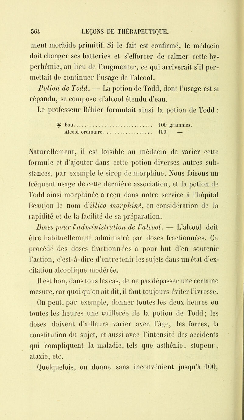 ment morbide primitif. Si le fait est confirmé, le médecin doit changer ses batteries et s’efforcer de calmer cette hy- perhémie, au lieu de l’augmenter, ce qui arriverait s’il per- mettait de continuer l’usage de l’alcool. Potion de Todd. — La potion de Todd, dont l’usage est si répandu, se compose d’alcool étendu d’eau. Le professeur Béhier formulait ainsi la potion de Todd : Eau 100 grammes. Alcool ordinaire 100 — Naturellement, il est loisible au médecin de varier cette formule et d’ajouter dans cette potion diverses autres sub- stances, par exemple le sirop de morphine. Nous faisons un fréquent usage de cette dernière association, et la potion de Todd ainsi morphinée a reçu dans notre service à l’hôpital Beaujon le nom d'illico morphine, en considération de la rapidité et de la facilité de sa préparation. Doses pour Vadministration de Valcool. — L’alcool doit être habituellement administré par doses fractionnées. Ce procédé des doses fractionnées a pour but d’en soutenir l’action, c’est-à-dire d’entretenir les sujets dans un état d’ex- citation alcoolique modérée. Il est bon, dans tous les cas, de ne pas dépasser une certaine mesure, car quoi qu’on ait dit, il faut toujours éviter l’ivresse. On peut, par exemple, donner toutes les deux heures ou toutes les heures une cuillerée de la potion de Todd; les doses doivent d’ailleurs varier avec l’âge, les forces, la constitution du sujet, et aussi avec l’intensité des accidents qui compliquent la maladie, tels que asthénie, stupeur, alaxie, etc. Quelquefois, on donne sans inconvénient jusqu’à 100,