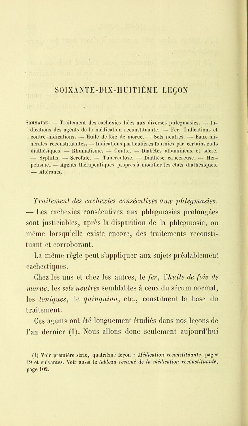 SOIXANTE-DIX-HUITIÈME LEÇON Sommaire. — Traitement des cachexies liées aux diverses phlegmasies. — In- dications des agents de la médication reconstituante. — Fer. Indications et contre-indications. — Huile de foie de morue. — Sels neutres. — Eaux mi- nérales reconstituantes. — Indications particulières fournies par certains états diathésiques. — Rhumatisme. — Goutte. — Diabètes albumineux et sucré. — Syphilis. — Scrofule. — Tuberculose. — Diathèse cancéreuse. — Her- pétisme. — Agents thérapeutiques propres à modifier les états diathésiques. — Altérants. Traitement clés cachexies consécutives aux phlegmasies. — Les cachexies consécutives aux phlegmasies prolongées sont justiciables, après la disparition de la phlegmasie, ou même lorsqu’elle existe encore, des traitements reconsti- tuant et corroborant. La même règle peut s’appliquer aux sujets préalablement cachectiques. Chez les uns et chez les autres, le fer, Y huile de foie de morue, les sels neutres semblables à ceux du sérum normal, les toniques, le quinquina, etc., constituent la base du traitement. Ces agents ont été longuement étudiés dans nos leçons de l’an dernier (1). Nous allons donc seulement aujourd’hui (1) Voir première série, quatrième leçon : Médication reconstituante, pages 19 et suivantes. Voir aussi le tableau résumé de la médication reconstituante,