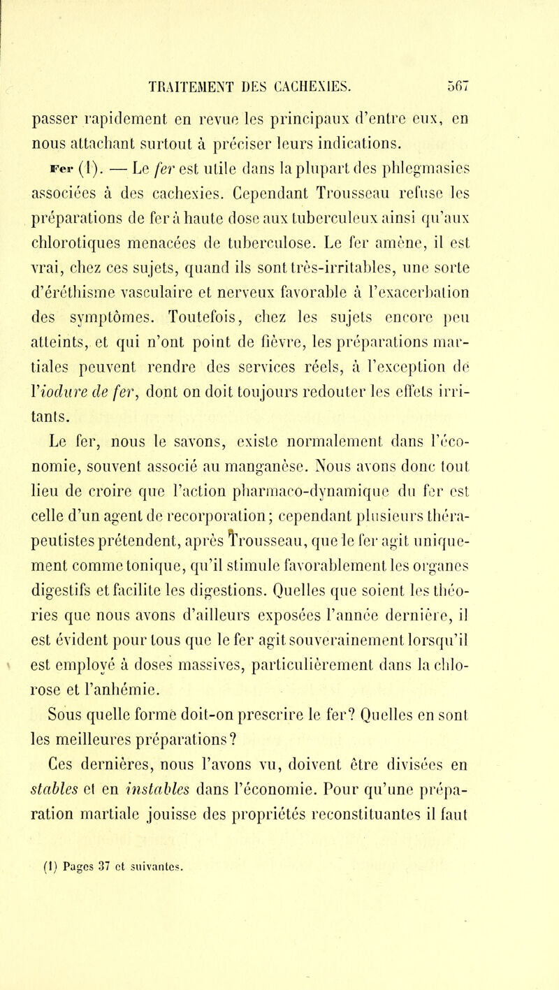 passer rapidement en revue les principaux d’entre eux, en nous attachant surtout à préciser leurs indications. Fer (1). — Le fer est utile dans la plupart des phlegmasies associées à des cachexies. Cependant Trousseau refuse les préparations de fer à haute dose aux tuberculeux ainsi qu’aux chlorotiques menacées de tuberculose. Le fer amène, il est vrai, chez ces sujets, quand ils sont très-irritables, une sorte d’éréthisme vasculaire et nerveux favorable à l’exacerbation des symptômes. Toutefois, chez les sujets encore peu atteints, et qui n’ont point de fièvre, les préparations mar- tiales peuvent rendre des services réels, à l’exception de Yiochire de fer, dont on doit toujours redouter les effets irri- tants. Le fer, nous le savons, existe normalement dans l’éco- nomie, souvent associé au manganèse. Nous avons donc tout lieu de croire que l’action pharmaco-dynamique du fer est celle d’un agent de recorporation; cependant plusieurs théra- peutistes prétendent, après trousseau, que le fer agit unique- ment comme tonique, qu’il stimule favorablement les organes digestifs et facilite les digestions. Quelles que soient les théo- ries que nous avons d’ailleurs exposées l’année dernière, il est évident pour tous que le fer agit souverainement lorsqu’il est employé à doses massives, particulièrement dans la chlo- rose et l’anhémie. Sous quelle forme doit-on prescrire le fer? Quelles en sont les meilleures préparations? Ces dernières, nous l’avons vu, doivent être divisées en stables el en instables dans l’économie. Pour qu’une prépa- ration martiale jouisse des propriétés reconstituantes il faut (1) Pages 37 et suivantes.