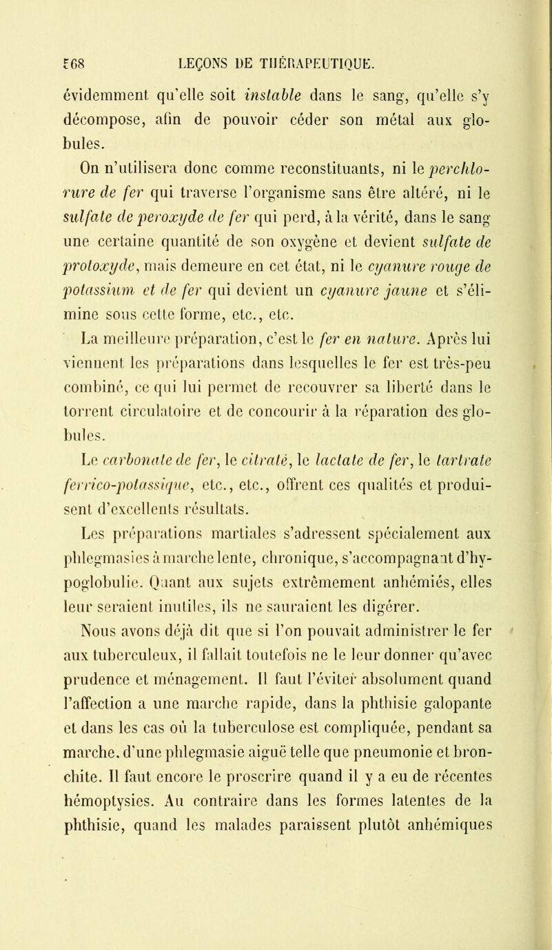 évidemment, qu’elle soit instable dans le sang, qu’elle s’y décompose, afin de pouvoir céder son métal aux glo- bules. On n’utilisera donc comme reconstituants, ni le per chlo- rure de fer qui traverse l’organisme sans être altéré, ni le sulfate de peroxyde de fer qui perd, à la vérité, dans le sang une certaine quantité de son oxygène et devient sulfate de protoxyde, mais demeure en cet état, ni le cyanure rouge de potassium et de fer qui devient un cyanure jaune et s’éli- mine sous cette forme, etc., etc. La meilleure préparation, c’est le fer en nature. Apres lui viennent les préparations dans lesquelles le fer est très-peu combiné, ce qui lui permet de recouvrer sa liberté dans le torrent circulatoire et de concourir à la réparation des glo- bules. Le carbonate de fer, le citrate, le laclate de fer, le tarlrate ferrico-potassique, etc., etc., offrent ces qualités et produi- sent d’excellents résultats. Les préparations martiales s’adressent spécialement aux phlegmasies à marche lente, chronique, s’accompagnant d’hy- poglobulie. Quant aux sujets extrêmement anhémiés, elles leur seraient inutiles, ils ne sauraient les digérer. Nous avons déjà dit que si l’on pouvait administrer le fer aux tuberculeux, il fallait toutefois ne le leur donner qu’avec prudence et ménagement. Il faut l’éviter absolument quand l’affection a une marche rapide, dans la phthisie galopante et dans les cas où la tuberculose est compliquée, pendant sa marche, d’une phlegmasie aiguë telle que pneumonie et bron- chite. Il faut encore le proscrire quand il y a eu de récentes hémoptysies. Au contraire dans les formes latentes de la phthisie, quand les malades paraissent plutôt anhémiques