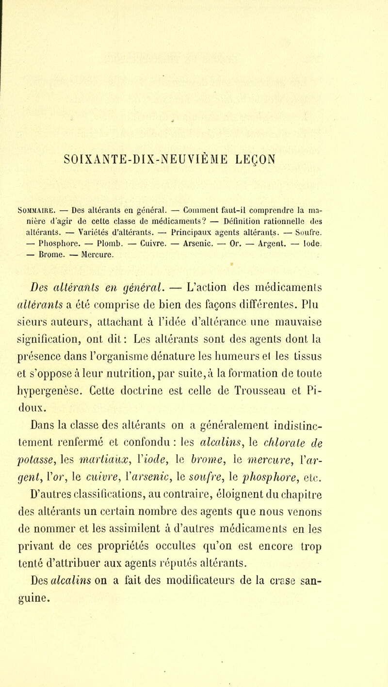 SOIXANTE-DIX-NEUVIÈME LEÇON Sommaire. — Des altérants en général. — Comment faut-il comprendre la ma- nière d’agir de cette classe de médicaments? — Définition rationnelle des altérants. — Variétés d’altérants. — Principaux agents altérants. — Soufre. — Phosphore. — Plomb. — Cuivre. — Arsenic. — Or. — Argent. — Iode. — Brome. — Mercure. Des altérants en général. — L’action des médicaments altérants a été comprise de bien des façons différentes. Plu sieurs auteurs, attachant à l’idée d’altérance une mauvaise signification, ont dit: Les altérants sont des agents dont la présence dans l’organisme dénature les humeurs el les tissus et s’oppose à leur nutrition, par suite, à la formation de toute hypergenèse. Cette doctrine est celle de Trousseau et Pi- doux. Dans la classe des altérants on a généralement indistinc- tement renfermé et confondu : les alcalins, le chlorate de potasse, les martiaux, Yiode, le brome, le mercure, {'ar- gent, l’or, le cuivre, Y arsenic, le soufre, le phosphore, etc. D’autres classifications, au contraire, éloignent du chapitre des altérants un certain nombre des agents que nous venons de nommer et les assimilent à d’autres médicaments en les privant de ces propriétés occultes qu’on est encore trop tenté d’attribuer aux agents réputés altérants. Des alcalins on a fait des modificateurs de la crase san- guine.