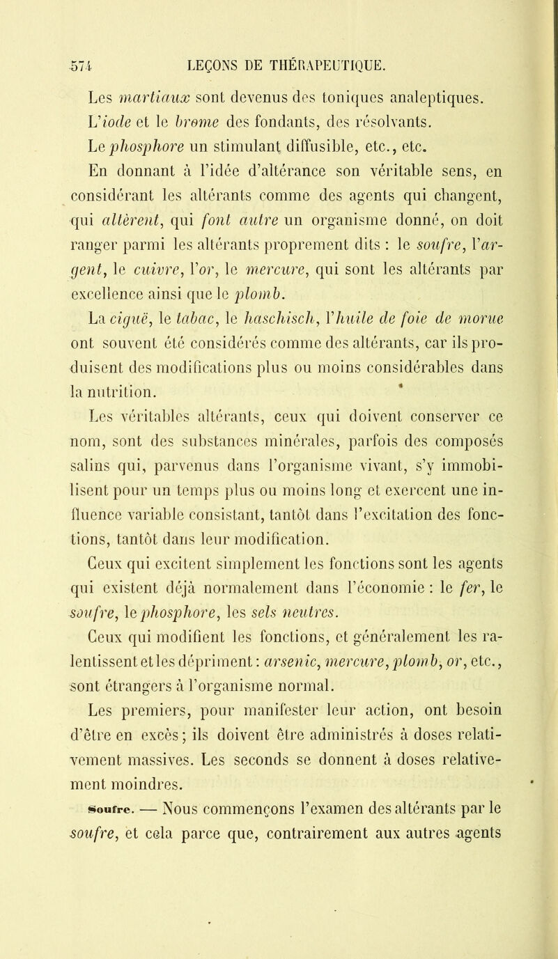 Les martiaux sont devenus des toniques analeptiques. U iode et le brome des fondants, des résolvants. Le phosphore un stimulant diffusible, etc., etc. En donnant à l’idée d’altérance son véritable sens, en considérant les altérants comme des agents qui changent, qui altèrent, qui font autre un organisme donné, on doit ranger parmi les altérants proprement dits : le soufre, Y ar- gent, le cuivre, l’or, le mercure, qui sont les altérants par excellence ainsi que le plomb. La ciguë, le tabac, le haschisch, Yhuile de foie de morue ont souvent été considérés comme des altérants, car ils pro- duisent des modifications plus ou moins considérables dans la nutrition. Les véritables altérants, ceux qui doivent conserver ce nom, sont des substances minérales, parfois des composés salins qui, parvenus dans l’organisme vivant, s’y immobi- lisent pour un temps plus ou moins long et exercent une in- fluence variable consistant, tantôt dans l’excitation des fonc- tions, tantôt dans leur modification. Ceux qui excitent simplement les fonctions sont les agents qui existent déjà normalement dans l’économie : le fer, le sou fre, le phosphore, les sels neutres. Ceux qui modifient les fonctions, et généralement les ra- lentissent et les dépriment : arsenic, mercure,plomb, or, etc., sont étrangers à l’organisme normal. Les premiers, pour manifester leur action, ont besoin d’être en excès ; ils doivent être administrés à doses relati- vement massives. Les seconds se donnent à doses relative- ment moindres. soufre. — Nous commençons l’examen désaltérants par le soufre, et cela parce que, contrairement aux autres agents