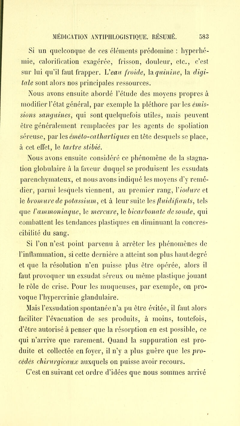 Si un quelconque de ces éléments prédomine : hyperhé- mie, calorification exagérée, frisson, douleur, etc., c’est sur lui qu’il faut frapper. Veau froide, la quinine, la digi- tale sont alors nos principales ressources. Nous avons ensuite abordé l’étude des moyens propres à modifier l’état général, par exemple la pléthore parles émis- sions sanguines, qui sont quelquefois utiles, mais peuvent être généralement remplacées par les agents de spoliation séreuse, par les éméto-cathartiques en tête desquels se place, à cet effet, le tartre stibié. Nous avons ensuite considéré ce phénomène de la stagna- tion globulaire à la faveur duquel se produisent les exsudais parenchymateux, et nous avons indiqué les moyens d’y remé- dier, parmi lesquels viennent, au premier rang, Viodure et le bromure de potassium, et à leur suite les fluidifiants, tels que F ammoniaque, le mercure, le bicarbonate de soude, qui combattent les tendances plastiques en diminuant la concres- cihilité du sang. Si l’on n’est point parvenu à arrêter les phénomènes de l’inflammation, si cette dernière a atteint son plus haut degré et que la résolution n’en puisse plus être opérée, alors il faut provoquer un exsudât séreux ou même plastique jouant le rôle de crise. Pour les muqueuses, par exemple, on pro- voque l’hypercrinie glandulaire. Mais l’exsudation spontanée n’a pu être évitée, il faut alors faciliter l’évacuation de ses produits, à moins, toutefois, d’être autorisé à penser que la résorption en est possible, ce qui n’arrive que rarement. Quand la suppuration est pro- duite et collectée en foyer, il n’y a plus guère que les pro- cédés chirurgicaux auxquels on puisse avoir recours. C’est en suivant cet ordre d’idées que nous sommes arrivé