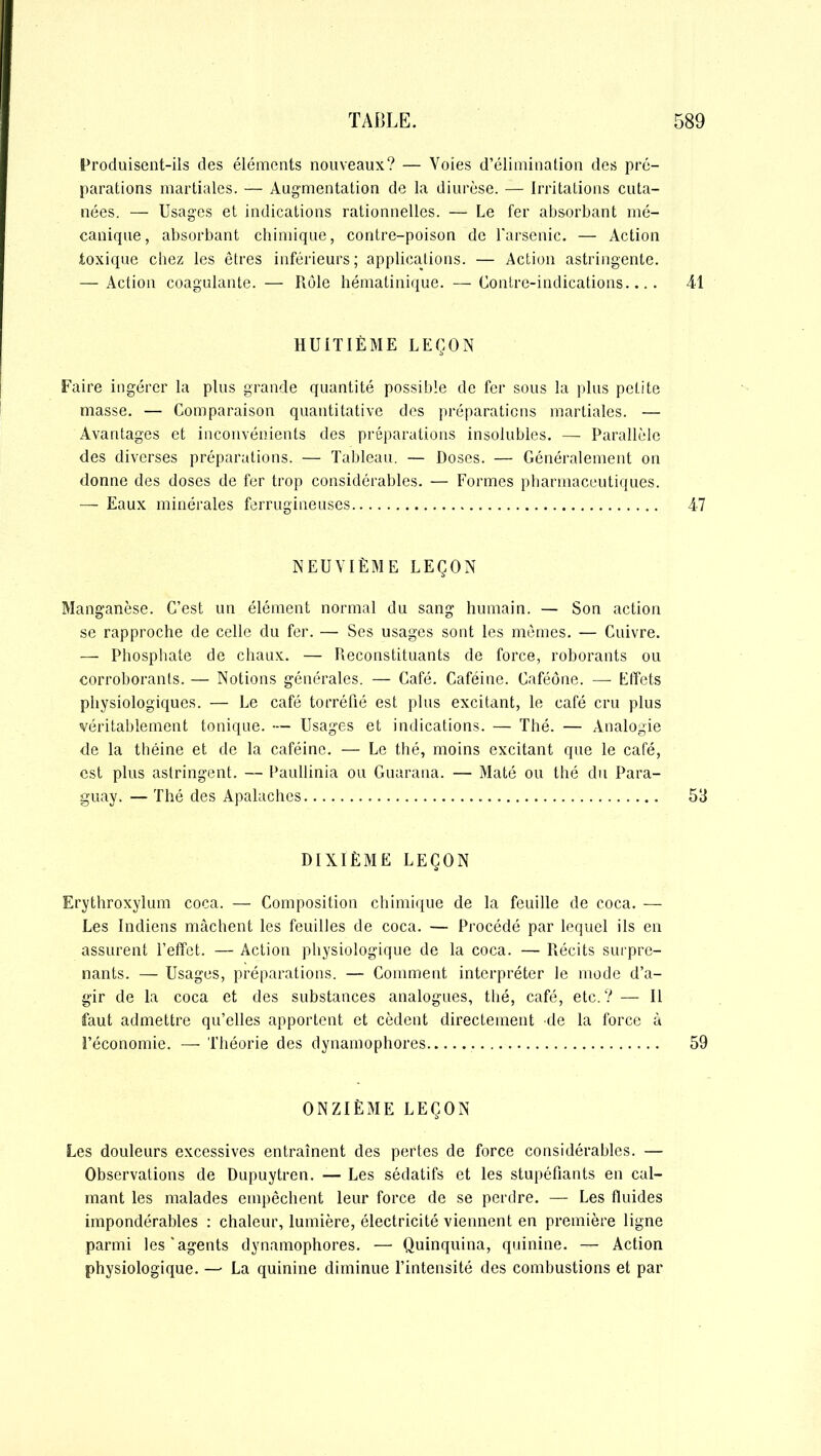 Produisent-ils des éléments nouveaux? — Voies d’élimination des pré- parations martiales. — Augmentation de la diurèse. — Irritations cuta- nées. — Usages et indications rationnelles. — Le fer absorbant mé- canique, absorbant chimique, contre-poison de l'arsenic. — Action toxique chez les êtres inférieurs; applications. — Action astringente. — Action coagulante. — Rôle hématinique. —Contre-indications.... 41 HUITIÈME LEÇON Faire ingérer la plus grande quantité possible de fer sous la plus petite masse. — Comparaison quantitative des préparations martiales. — Avantages et inconvénients des préparations insolubles. — Parallèle des diverses préparations. — Tableau. — Doses. — Généralement on donne des doses de fer trop considérables. — Formes pharmaceutiques. — Eaux minérales ferrugineuses 47 NEUVIÈME LEÇON Manganèse. C’est un élément normal du sang humain. — Son action se rapproche de celle du fer. — Ses usages sont les mêmes. — Cuivre. — Phosphate de chaux. — Reconstituants de force, roborants ou corroborants. — Notions générales. — Café. Caféine. Caféône. — Effets physiologiques. — Le café torréfié est plus excitant, le café cru plus véritablement tonique. — Usages et indications. — Thé. — Analogie de la théine et de la caféine. — Le thé, moins excitant que le café, est plus astringent. — Paullinia ou Guarana. — Maté ou thé du Para- guay. — Thé des Apalaches 53 DIXIÈME LEÇON Erythroxylum coca. — Composition chimique de la feuille de coca. — Les Indiens mâchent les feuilles de coca. — Procédé par lequel ils en assurent l’effet. — Action physiologique de la coca. — Récits surpre- nants. — Usages, préparations. — Comment interpréter le mode d’a- gir de la coca et des substances analogues, thé, café, etc.? — Il faut admettre qu’elles apportent et cèdent directement de la force à l’économie. — Théorie des dynamophores 59 ONZIÈME LEÇON Les douleurs excessives entraînent des pertes de force considérables. — Observations de Dupuytren. — Les sédatifs et les stupéfiants en cal- mant les malades empêchent leur force de se perdre. — Les fluides impondérables : chaleur, lumière, électricité viennent en première ligne parmi les'agents dynamophores. —• Quinquina, quinine. — Action physiologique. — La quinine diminue l’intensité des combustions et par