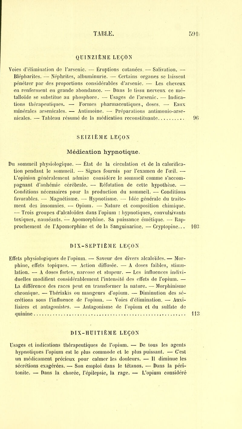 QUINZIÈME LEÇON Voies d’élimination de l’arsenic. ■— Éruptions cutanées. — Salivation. — Blépharites. — Néphrites, albuminurie. — Certains organes se laissent pénétrer par des proportions considérables d’arsenic. — Les cheveux en renferment en grande abondance. — Dans le tissu nerveux ce mé- talloïde se substitue au phosphore. — Usages de l’arsenic. — Indica- tions thérapeutiques. — Formes pharmaceutiques, doses. — Eaux minérales arsenicales. — Antimoine. — Préparations antimonio-arse- nicales. — Tableau résumé de la médication reconstituante 96 SEIZIÈME LEÇON Médication hypnotique. Du sommeil physiologique. — État de la circulation et de la calorifica- tion pendant le sommeil. — Signes fournis par l’examen de l’œil. — L’opinion généralement admise considère le sommeil comme s’accom- pagnant d’anhémie cérébrale. — Réfutation de cette hypothèse. — Conditions nécessaires pour la production du sommeil. — Conditions favorables. — Magnétisme. — Hypnotisme. — Idée générale du traite- ment des insomnies. — Opium. — Nature et composition chimique. — Trois groupes d’alcaloïdes dans l’opium : hypnotiques, convulsivants toxiques, nauséants. — Apomorphiue. Sa puissance émétique. — Rap- prochement de l’Apomorphine et delà Sanguinarine. —Cryptopine... 103 DIX-SEPTIÈME LEÇON Effets physiologiques de l’opium. —• Saveur des divers alcaloïdes. — Mor- phine, effets topiques. — Action diffusée. — A doses faibles, stimu- lation. — A doses fortes, narcose et stupeur. — Les influences indivi- duelles modifient considérablement l’intensité des effets de l’opium. — La différence des races peut en transformer la nature. — Morphinisme chronique. — Thériakis ou mangeurs d’opium. — Diminution des sé- crétions sous l’influence de l’opium. — Voies d’élimination. — Auxi- liaires et antagonistes. — Antagonisme de l’opium et du sulfate de quinine 113 DIX-HUITIÈME LEÇON Usages et indications thérapeutiques de l’opium. — De tous les agents hypnotiques l’opium est le plus commode et le plus puissant. — C’est un médicament précieux pour calmer les douleurs. — 11 diminue les sécrétions exagérées. — Son emploi dans le tétanos. — Dans la péri- tonite. — Dans la chorée, l’épilepsie, la rage. ■— L’opium considéré