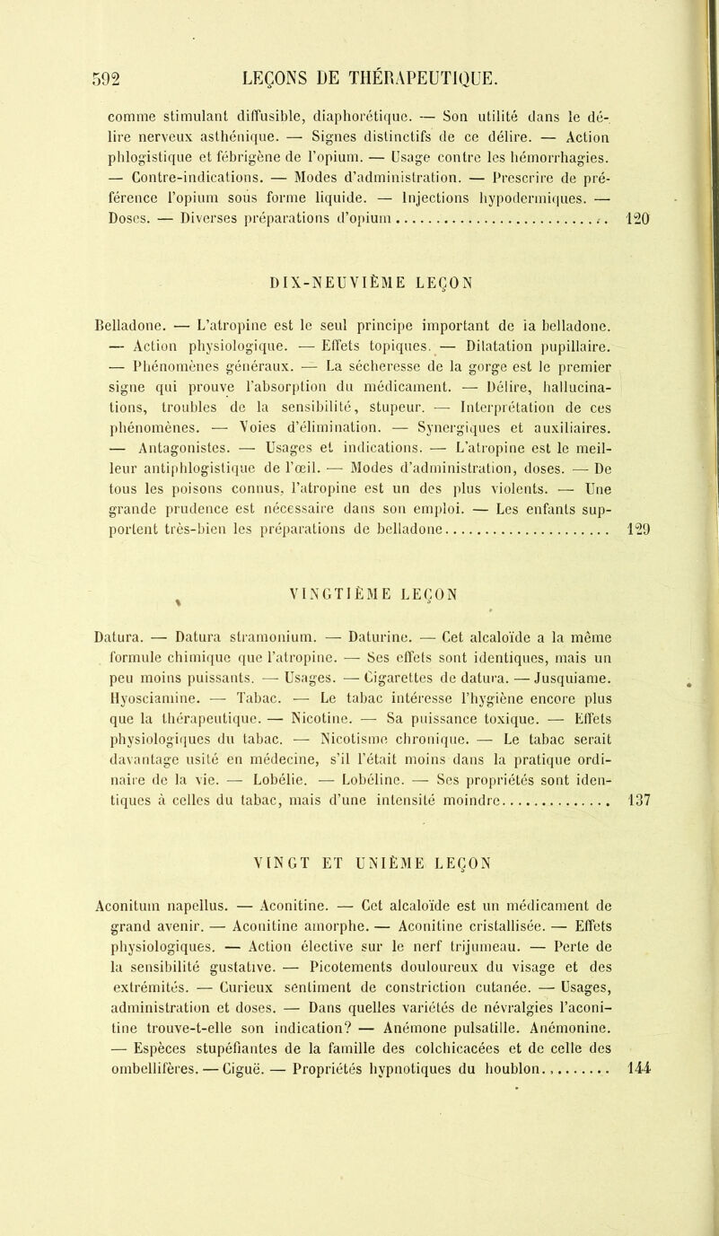 comme stimulant diffusible, diaphorétique. — Son utilité dans le dé- lire nerveux asthénique. — Signes distinctifs de ce délire. — Action phlogistique et fébrigène de l’opium. — Usage contre les hémorrhagies. — Contre-indications. — Modes d’administration. — Prescrire de pré- férence l’opium sous forme liquide. — Injections hypodermiques. — Doses. — Diverses préparations d’opium 120 DIX-NEUVIÈME LEÇON Belladone. — L’atropine est le seul principe important de ia belladone. — Action physiologique. — Effets topiques. — Dilatation pupillaire. — Phénomènes généraux. — La sécheresse de la gorge est le premier signe qui prouve l’absorption du médicament. — Délire, hallucina- tions, troubles de la sensibilité, stupeur. — Interprétation de ces phénomènes. — Voies d’élimination. — Synergiques et auxiliaires. — Antagonistes. — Usages et indications. — L’atropine est le meil- leur antiphlogistique de l’œil. — Modes d’administration, doses. — De tous les poisons connus, l’atropine est un des plus violents. — Une grande prudence est nécessaire dans son emploi. — Les enfants sup- portent très-bien les préparations de belladone 129 VINGTIÈME LEÇON Datura. — Datura stramonium. — Daturine. — Cet alcaloïde a la même formule chimique que l’atropine. — Ses effets sont identiques, mais un peu moins puissants. —Usages. —Cigarettes de datura.—Jusquiame. Hyosciamine. — Tabac. — Le tabac intéresse l’hygiène encore plus que la thérapeutique. — Nicotine. — Sa puissance toxique. — Effets physiologiques du tabac. — Nicotisme chronique. — Le tabac serait davantage usité en médecine, s’il l’était moins dans la pratique ordi- naire de la vie. — Lobélie. — Lobéline. — Ses propriétés sont iden- tiques à celles du tabac, mais d’une intensité moindre 137 VINGT ET UNIÈME LEÇON Aconitum napellus. — Aconitine. — Cet alcaloïde est un médicament de grand avenir. — Aconitine amorphe. — Aconitine cristallisée. — Effets physiologiques. — Action élective sur le nerf trijumeau. — Perte de la sensibilité gustative. — Picotements douloureux du visage et des extrémités. — Curieux sentiment de constriction cutanée. — Usages, administration et doses. — Dans quelles variétés de névralgies l’aconi- tine trouve-t-elle son indication? — Anémone pulsatille. Anémonine. — Espèces stupéfiantes de la famille des colchicacées et de celle des ombellifères. — Ciguë. — Propriétés hypnotiques du houblon 144