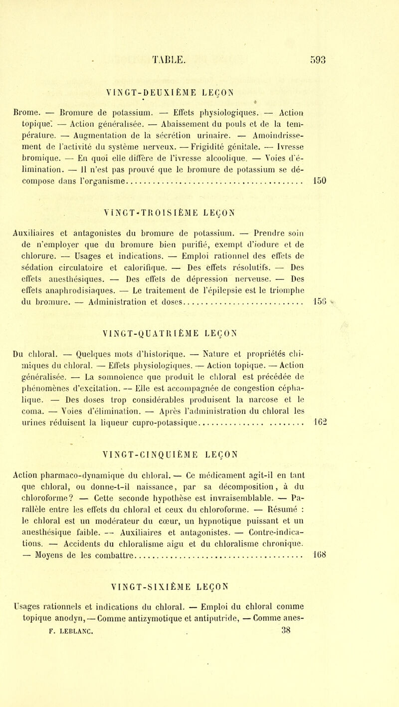VINGT-DEUXIÈME LEÇON ♦ Brome. — Bromure de potassium. — Effets physiologiques. — Action topique' — Action généralisée. — Abaissement du pouls et de la tem- pérature. — Augmentation de la sécrétion urinaire. — Amoindrisse- ment de l’activité du système nerveux. —Frigidité génitale. — Ivresse bromique. — En quoi elle diffère de l’ivresse alcoolique. — Voies d'é- limination. — 11 n’est pas prouvé que le bromure de potassium se dé- compose dans l’organisme 150 VINGT-TROISIÈME LEÇON Auxiliaires et antagonistes du bromure de potassium. — Prendre soin de n’employer que du bromure bien purifié, exempt d’iodure et de chlorure. — Usages et indications. — Emploi rationnel des effets de sédation circulatoire et calorifique. — Des effets résolutifs. — Des effets anesthésiques. — Des effets de dépression nerveuse. — Des effets anaphrodisiaques. — Le traitement de l’épilepsie est le triomphe du bromure. — Administration et doses 1513 * VIN G T - Q U A T R 1È M E L E Ç O N Du chloral. — Quelques mots d’historique. — Nature et propriétés chi- miques du chloral. — Effets physiologiques. — Action topique. —Action généralisée. — La somnolence que produit le chloral est précédée de phénomènes d’excitation. — Elle est accompagnée de congestion cépha- lique. — Des doses trop considérables produisent la narcose et le coma. — Voies d’élimination. — Après l’administration du chloral les urines réduisent la liqueur cupro-potassique 162 VINGT-CINQUIÈME LEÇON Action pharmaco-dynamique du chloral. — Ce médicament agit-il en tant que chloral, ou donne-t-il naissance, par sa décomposition, à du chloroforme? — Cette seconde hypothèse est invraisemblable. — Pa- rallèle entre les effets du chloral et ceux du chloroforme. — Résumé : le chloral est un modérateur du cœur, un hypnotique puissant et un anesthésique faible. — Auxiliaires et antagonistes. — Contre-indica- tions. — Accidents du chloralisme aigu et du chloralisme chronique. — Moyens de les combattre 168 VINGT-SIXIÈME LEÇON Usages rationnels et indications du chloral. — Emploi du chloral comme topique anodyn, — Comme antizymotique et antiputride, —Comme anes- F. LEBLANC. . 38