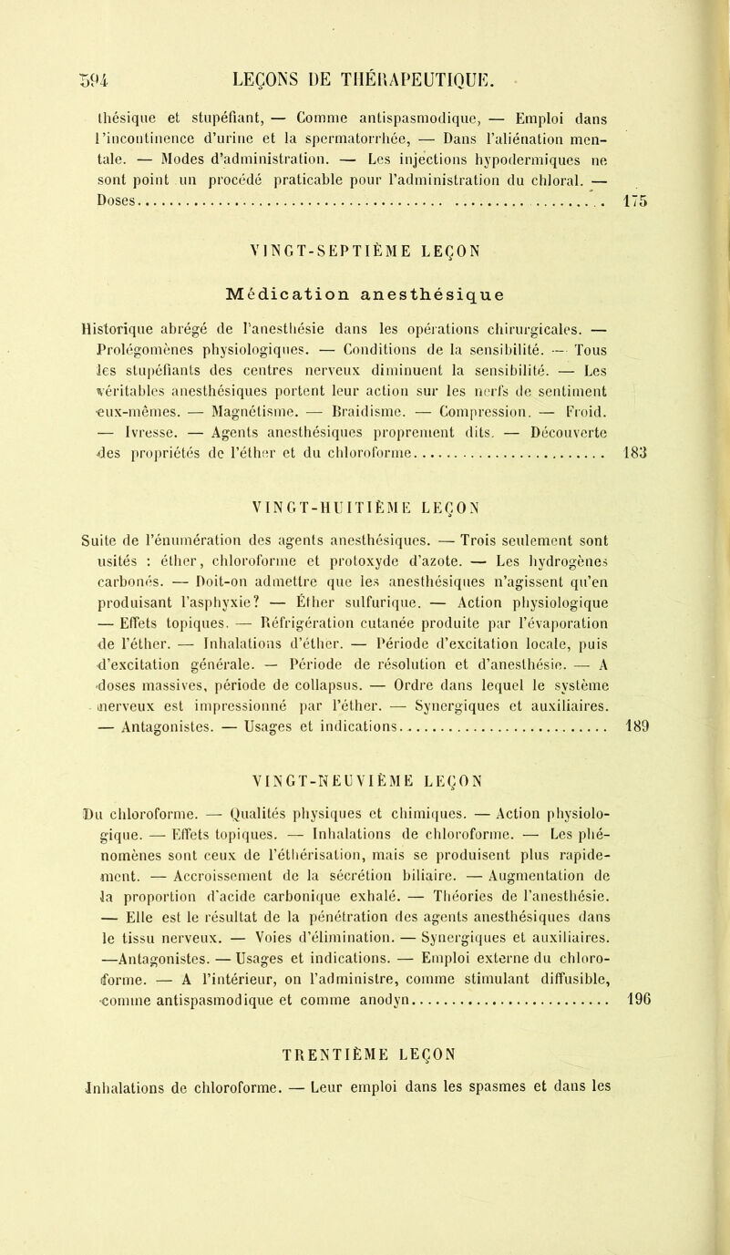 thésique et stupéfiant, — Comme antispasmodique, — Emploi dans l’incontinence d’urine et la spermatorrhée, — Dans l’aliénation men- tale. — Modes d’administration. — Les injections hypodermiques ne sont point un procédé praticable pour l’administration du chloral. — Doses VINGT-SEPTIÈME LEÇON Médication anesthésique Historique abrégé de l’anesthésie dans les opérations chirurgicales. — Prolégomènes physiologiques. — Conditions de la sensibilité. — Tous les stupéfiants des centres nerveux diminuent la sensibilité. — Les véritables anesthésiques portent leur action sur les nerfs de sentiment •eux-mêmes. — Magnétisme. — Braidisme. — Compression. — Froid. — Ivresse. — Agents anesthésiques proprement dits. — Découverte des propriétés de l’éther et du chloroforme VINGT-HUITIÈME LEÇON Suite de l’énumération des agents anesthésiques. — Trois seulement sont usités : éther, chloroforme et protoxyde d’azote. — Les hydrogènes carbonés. — Doit-on admettre que les anesthésiques n’agissent qu’en produisant l’asphyxie? — Éther sulfurique. — Action physiologique — Effets topiques. — Réfrigération cutanée produite par l’évaporation de l’éther. — Inhalations d’éther. — Période d’excitation locale, puis d’excitation générale. — Période de résolution et d’anesthésie. — A •doses massives, période de collapsus. — Ordre dans lequel le système merveux est impressionné par l’éther. — Synergiques et auxiliaires. — Antagonistes. — Usages et indications., VINGT-NEUVIÈME LEÇON Du chloroforme. — Qualités physiques et chimiques. — Action physiolo- gique. — Effets topiques. — Inhalations de chloroforme. — Les phé- nomènes sont ceux de l’éthérisation, mais se produisent plus rapide- ment. — Accroissement de la sécrétion biliaire. — Augmentation de la proportion d'acide carbonique exhalé. — Théories de l’anesthésie. — Elle est le résultat de la pénétration des agents anesthésiques dans le tissu nerveux. — Voies d’élimination. — Synergiques et auxiliaires. —Antagonistes. — Usages et indications. — Emploi externe du chloro- forme. — A l’intérieur, on l’administre, comme stimulant diffusible, •comme antispasmodique et comme anodyn TRENTIÈME LEÇON Inhalations de chloroforme. — Leur emploi dans les spasmes et dans les
