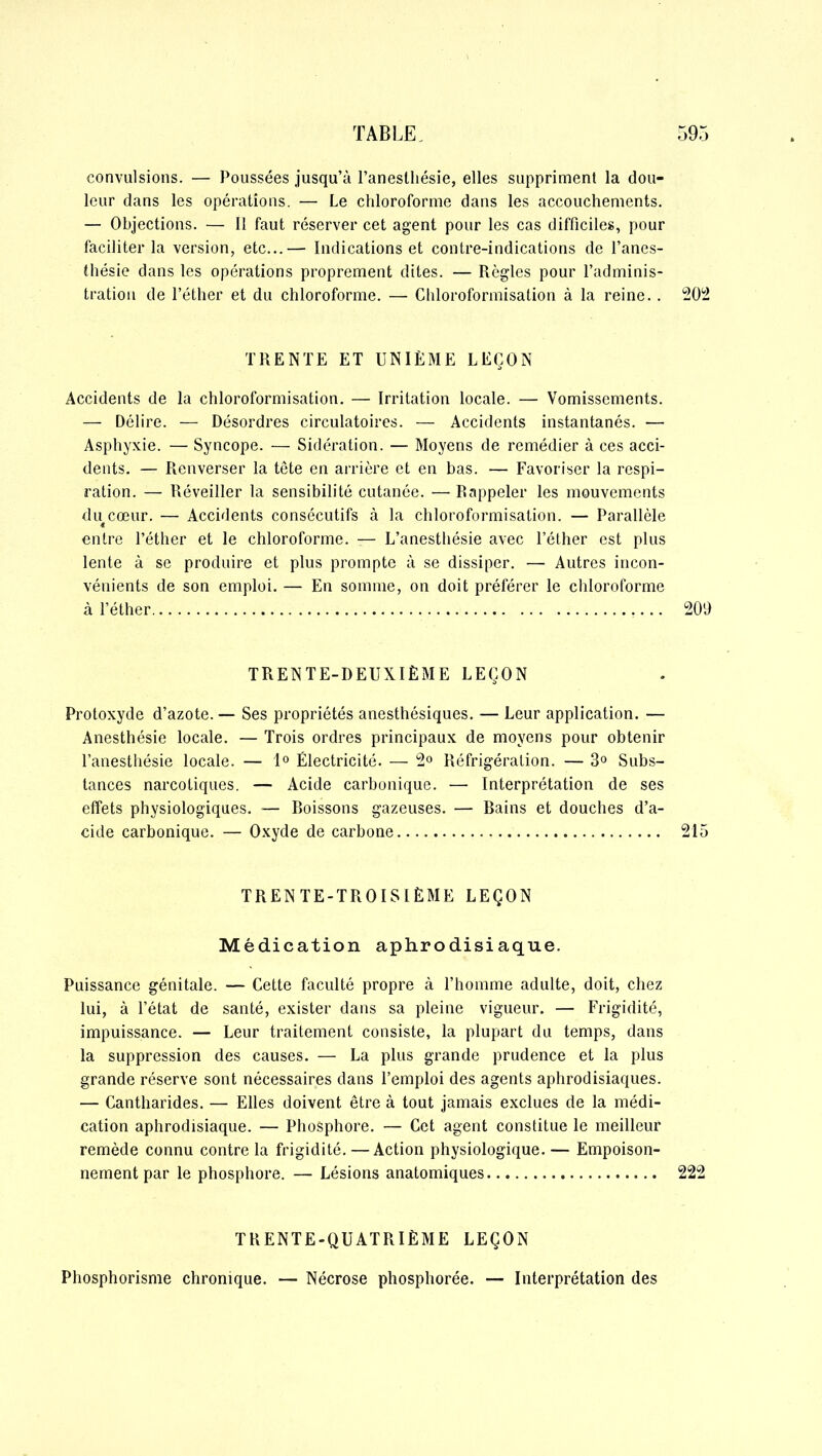 convulsions. — Poussées jusqu’à l’aneslliésie, elles suppriment la dou- leur dans les opérations. — Le chloroforme dans les accouchements. — Objections. — Il faut réserver cet agent pour les cas difficiles, pour faciliter la version, etc...— Indications et contre-indications de l’anes- thésie dans les opérations proprement dites. — Règles pour l’adminis- tration de l’éther et du chloroforme. — Chloroformisation à la reine. . 202 TRENTE ET UNIÈME LEÇON Accidents de la chloroformisation. — Irritation locale. — Vomissements. — Délire. — Désordres circulatoires. — Accidents instantanés. — Asphyxie. — Syncope. — Sidération. — Moyens de remédier à ces acci- dents. — Renverser la tête en arrière et en bas. — Favoriser la respi- ration. — Réveiller la sensibilité cutanée. — Rappeler les mouvements du cœur. — Accidents consécutifs à la chloroformisation. — Parallèle « entre l’éther et le chloroforme. — L’anesthésie avec l’éther est plus lente à se produire et plus prompte à se dissiper. — Autres incon- vénients de son emploi. — En somme, on doit préférer le chloroforme à l’éther 209 TRENTE-DEUXIÈME LEÇON Protoxyde d’azote. — Ses propriétés anesthésiques. — Leur application. — Anesthésie locale. — Trois ordres principaux de moyens pour obtenir l’anesthésie locale. — 1° Électricité. — 2° Réfrigération. — 3° Subs- tances narcotiques. — Acide carbonique. — Interprétation de ses effets physiologiques. — Boissons gazeuses. — Bains et douches d’a- cide carbonique. — Oxyde de carbone 215 TRENTE-TROISIÈME LEÇON Médication aphrodisiaque. Puissance génitale. — Cette faculté propre à l’homme adulte, doit, chez lui, à l’état de santé, exister dans sa pleine vigueur. — Frigidité, impuissance. — Leur traitement consiste, la plupart du temps, dans la suppression des causes. — La plus grande prudence et la plus grande réserve sont nécessaires dans l’emploi des agents aphrodisiaques. — Cantharides. — Elles doivent être à tout jamais exclues de la médi- cation aphrodisiaque. — Phosphore. — Cet agent constitue le meilleur remède connu contre la frigidité. —Action physiologique. — Empoison- nement par le phosphore. — Lésions anatomiques 222 TRENTE-QUATRIÈME LEÇON Phosphorisme chronique. — Nécrose phosphorée. — Interprétation des