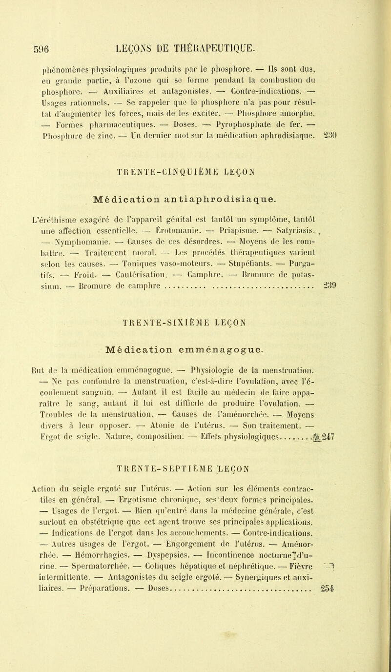 phénomènes physiologiques produits par le phosphore. — Ils sont dus, en grande partie, à l’ozone qui se forme pendant la combustion du phosphore. — Auxiliaires et antagonistes. — Contre-indications. — Usages rationnels. — Se rappeler que le phosphore n’a pas pour résul- tat d'augmenter les forces, mais de les exciter. — Phosphore amorphe. — Formes pharmaceutiques. — Doses. — Pyrophosphate de fer. — Phosphore de zinc. — Un dernier mot sur la médication aphrodisiaque. TRENTE-CINQUIÈME LEÇON Médication an tiaphrodisiaque. L’éréthisme exagéré de l’appareil génital est tantôt un symptôme, tantôt une affection essentielle, — Érotomanie. — Priapisme. — Satyriasis. — Nymphomanie. — Causes de ces désordres. — Moyens de les com- battre. — Traitement moral. — Les procédés thérapeutiques varient selon les causes. — Toniques vaso-moteurs. — Stupéfiants. — Purga- tifs. — Froid. — Cautérisation. — Camphre. — Bromure de potas- sium. — Bromure de camphre TRENTE-SIXIÈME LEÇON Médication emménagogue. But de la médication emménagogue. — Physiologie de la menstruation. — Ne pas confondre la menstruation, c’est-à-dire l’ovulation, avec l’é- coulement sanguin. — Autant il est facile au médecin de faire appa- raître le sang, autant il lui est difficile de produire l’ovulation. — Troubles de la menstruation. — Causes de l’aménorrhée. — Moyens divers à leur opposer. —- Atonie de l’utérus. •— Son traitement. — Ergot de seigle. Nature, composition. — Effets physiologiques TRENTE-SEPTIÈME LEÇON Action du seigle ergoté sur l’utérus. — Action sur les éléments contrac- tiles en général. — Ergotisme chronique, ses deux formes principales. — Usages de l’ergot. — Bien qu’entré dans la médecine générale, c’est surtout en obstétrique que cet agent trouve ses principales applications. — Indications de l’ergot dans les accouchements. — Contre-indications. — Autres usages de l’ergot. — Engorgement de l’utérus. — Aménor- rhée. — Hémorrhagies. — Dyspepsies. — Incontinence nocturne-]d’u- rine. — Spermatorrhée. — Coliques hépatique et néphrétique. — Fièvre intermittente. — Antagonistes du seigle ergoté.— Synergiques et auxi- liaires. — Préparations. — Doses