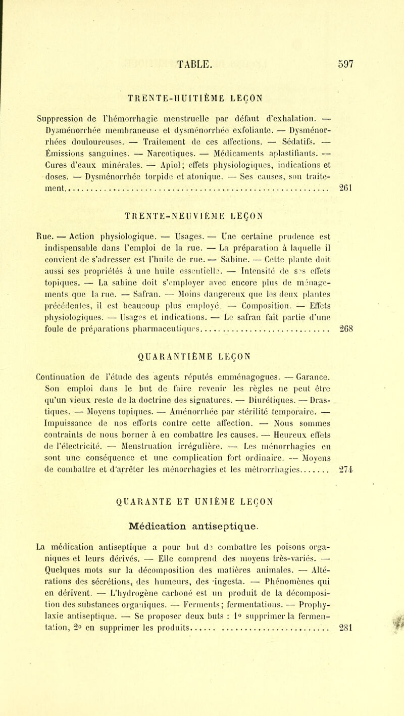 TRENTE-HUITIÈME LEÇON Suppression de l’hémorrhagie menstruelle par défaut d’exhalation. — Dysménorrhée membraneuse et dysménorrhée exfoliante. — Dysménor- rhées douloureuses. — Traitement de ces affections. — Sédatifs. — Émissions sanguines. — Narcotiques. — Médicaments aplastifiants. — Cures d’eaux minérales. — Apiol ; effets physiologiques, indications et doses. — Dysménorrhée torpide et atonique. — Ses causes, son traite- ment 2(51 TRENTE-NEUVIÈME LEÇON Rue. — Action physiologique. — Usages. — Une certaine prudence est indispensable dans l’emploi de la rue. — La préparation à laquelle il convient de s’adresser est l’huile de rue. — Sabine. — Cette plante doit aussi ses propriétés à une huile essentielle. — Intensité de s is effets topiques. — La Sabine doit s’employer avec encore plus de ménage- ments que la rue. — Safran. — Moins dangereux que les deux plantes précédentes, il est beaucoup plus employé. — Composition. — Effets physiologiques. — Usages et indications. — Le safran fait partie d’une foule de préparations pharmaceutiques 268 QUARANTIÈME LEÇON Continuation de l’étude des agents réputés emménagogues. — Garance. Son emploi dans le but de faire revenir les règles ne peut être qu’un vieux reste de la doctrine des signatures. — Diurétiques. — Dras- tiques. — Moyens topiques. — Aménorrhée par stérilité temporaire. — Impuissance de nos efforts contre cette affection. — Nous sommes contraints de nous borner à en combattre les causes. — Heureux effets de l’électricité. — Menstruation irrégulière. — Les ménorrhagies en sont une conséquence et une complication fort ordinaire. — Moyens de combattre et d’arrêter les ménorrhagies et les métrorrhagies 274 QUARANTE ET UNIÈME LEÇON Médication antiseptique. La médication antiseptique a pour but de combattre les poisons orga- niques et leurs dérivés. — Elle comprend des moyens très-variés. — Quelques mots sur la décomposition des matières animales. — Alté- rations des sécrétions, des humeurs, des -ingesta. — Phénomènes qui en dérivent. — L’hydrogène carboné est un produit de la décomposi- tion des substances organiques. — Ferments; fermentations. — Prophy- laxie antiseptique. — Se proposer deux buts : 1° supprimer la fermen- tation, 2° en supprimer les produits 281