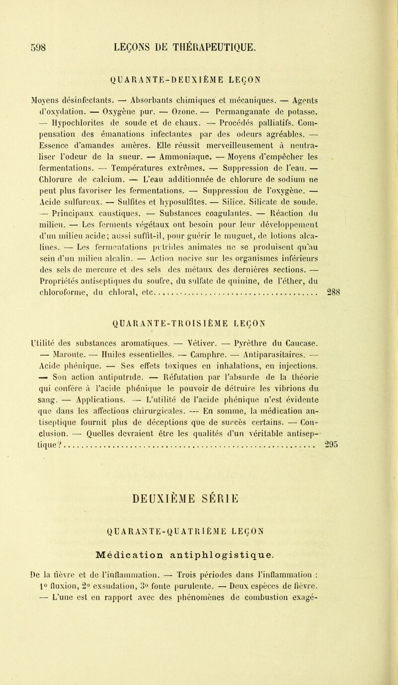 QUARANTE-DEUXIÈME LEÇON Moyens désinfectants. —• Absorbants chimiques et mécaniques. — Agents d’oxydation. — Oxygène pur. — Ozone. — Permanganate de potasse. — Hypochlorites de soude et de chaux. — Procédés palliatifs. Com- pensation des émanations infectantes par des odeurs agréables. — Essence d’amandes amères. Elle réussit merveilleusement à neutra- liser l’odeur de la sueur. — Ammoniaque. — Moyens d’empêcher les fermentations. — Températures extrêmes. — Suppression de l’eau. — Chlorure de calcium. — L’eau additionnée de chlorure de sodium ne peut plus favoriser les fermentations. — Suppression de l’oxygène. — Acide sulfureux. — Sulfites et hyposulfites. — Silice. Silicate de soude. — Principaux caustiques. — Substances coagulantes. — Réaction du milieu. — Les ferments végétaux ont besoin pour leur développement d’un milieu acide; aussi suffit-il, pour guérir le muguet, de lotions alca- lines. — Les fermentations putrides animales ne se produisent qu’au sein d’un milieu alcalin. — Action nocive sur les organismes inférieurs des sels de mercure et des sels des métaux des dernières sections. — Propriétés antiseptiques du soufre, du sulfate de quinine, de l’éther, du chloroforme, du chloral, etc 288 QUARANTE-TROISIÈME LEÇON Utilité des substances aromatiques. — Vétiver. — Pyrèthre du Caucase. — Maroute. — Huiles essentielles. — Camphre. — Antiparasitaires. — Acide phénique. — Ses etfets toxiques en inhalations, en injections. — Son action antiputride. — Réfutation par l’absurde de la théorie qui confère à l’acide phénique le pouvoir de détruire les vibrions du sang. — Applications. — L’utilité de l’acide phénique n’est évidente que dans les affections chirurgicales. — En somme, la médication an- tiseptique fournit plus de déceptions que de succès certains. — Con- clusion. — Quelles devraient être les qualités d’un véritable antisep- tique? 295 DEUXIÈME SÉRIE QUARANTE-QUATRIÈME LEÇON Médication antiphlogistique. De la fièvre et de l’inflammation. — Trois périodes dans l’inflammation : 1° fluxion, 2° exsudation, 3° fonte purulente. — Deux espèces de fièvre. — L’une est en rapport avec des phénomènes de combustion exagé-