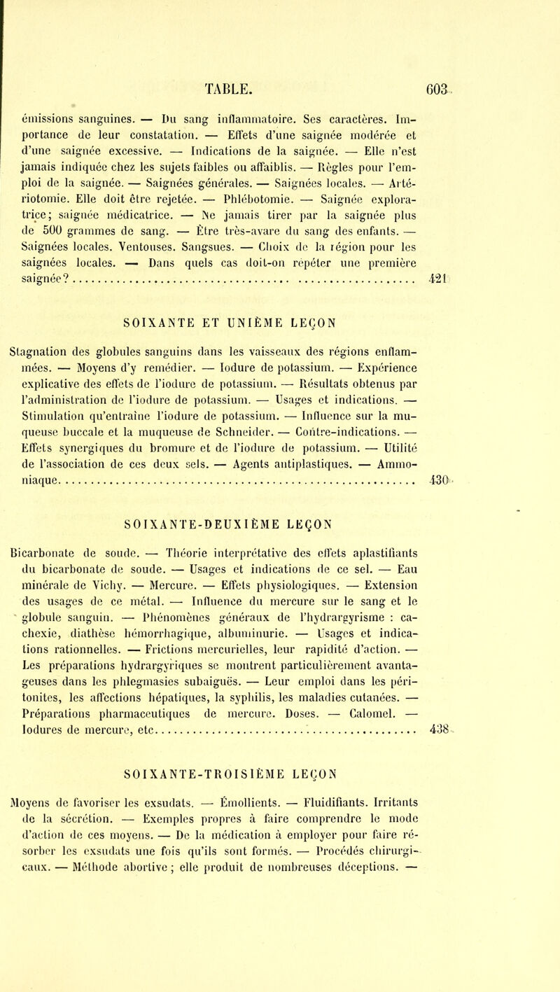 émissions sanguines. — Du sang inflammatoire. Ses caractères. Im- portance de leur constatation. — Effets d’une saignée modérée et d’une saignée excessive. — Indications de la saignée. — Elle n’est jamais indiquée chez les sujets faibles ou affaiblis. — Règles pour l’em- ploi de la saignée. — Saignées générales. — Saignées locales. — Arté- riotomie. Elle doit être rejetée. — Phlébotomie. — Saignée explora- trice; saignée médicatrice. — Ne jamais tirer par la saignée plus de 500 grammes de sang. — Être très-avare du sang des enfants. — Saignées locales. Ventouses. Sangsues. — Choix de la région pour les saignées locales. — Dans quels cas doit-on répéter une première saignée? 421 SOIXANTE ET UNIÈME LEÇON Stagnation des globules sanguins dans les vaisseaux des régions enflam- mées. — Moyens d’y remédier. — Iodure de potassium. — Expérience explicative des effets de Tiodure de potassium. — Résultats obtenus par l’administration de Tiodure de potassium. — Usages et indications. — Stimulation qu’entraîne Tiodure de potassium. — Influence sur la mu- queuse buccale et la muqueuse de Schneider. — Contre-indications. — Effets synergiques du bromure et de Tiodure de potassium. — Utilité de l’association de ces deux sels. — Agents antiplastiques. — Ammo- niaque 430 SOIXANTE-DEUXIÈME LEÇON Bicarbonate de soude. —• Théorie interprétative des effets aplastifiants du bicarbonate de soude. — Usages et indications de ce sel. — Eau minérale de Vichy. — Mercure. — Effets physiologiques. — Extension des usages de ce métal. — Influence du mercure sur le sang et le globule sanguin. — Phénomènes généraux de Thydrargyrisme : ca- chexie, diathèse hémorrhagique, albuminurie. — Usages et indica- tions rationnelles. — Frictions mercurielles, leur rapidité d’action. — Les préparations hydrargyriques se montrent particulièrement avanta- geuses dans les phlegmasies subaiguës. — Leur emploi dans les péri- tonites, les affections hépatiques, la syphilis, les maladies cutanées. — Préparations pharmaceutiques de mercure. Doses. — Calomel. — Iodures de mercure, etc 438 SOIXANTE-TROISIÈME LEÇON Moyens de favoriser les exsudats. — Émollients. — Fluidifiants. Irritants de la sécrétion. — Exemples propres à faire comprendre le mode d’action de ces moyens. — De la médication à employer pour faire ré- sorber les exsudats une fois qu’ils sont formés. — Procédés chirurgi- caux. — Méthode abortive ; elle produit de nombreuses déceptions. —