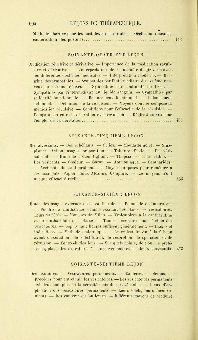 Méthode abortive pour les pustules de la variole. — Occlusion, incision, cautérisation des pustules 418 SOIXANTE-QUATRIÈME LEÇON Médication révulsive et dérivative. — Importance de la médication révul- sive et dérivative. — L’interprétation de sa manière d’agir varie avec, les différentes doctrines médicales. — Interprétation moderne. — Doc- trine des sympathies. — Sympathies par l’intermédiaire du système ner- veux ou actions réflexes. — Sympathies par continuité de tissu. — Sympathies par l’intermédiaire du liquide sanguin. — Sympathies par solidarité fonctionnelle. — Balancement fonctionnel. — Balancement actionnel. — Définition de la révulsion. — Moyens dont se compose la médication révulsive. — Conditions pour l’efficacité de la révulsion. — Comparaison entre la dérivation et la révulsion. — Règles à suivre pour l’emploi de la dérivation 455 SOIXANTE-CINQUIÈME LEÇON Des algésiants. — Des rubéfiants. — Orties. — Moutarde noire. — Sina- pismes. Action, usages, préparation. — Teinture d’iode. — Des vési- culisants. — Huile de croton tiglium. — Thapsia. — Tartre stibié. — Des vésicants. — Chaleur. — Caron. — Ammoniaque. — Cantharides. — Accidents du cantharidisme. — Moyens proposés pour remédier à ces accidents. Papier huilé. Alcalins. Camphre. — Ces moyens n’ont aucune efficacité réelle 463 SOIXANTE-SIXIÈME LEÇON Étude des usages externes de la cantharide. — Pommade de Dupuytren. — Poudre de cantharides comme excitant des plaies. — Vésicatoires. Leurs variétés. — Mouches de Milan. — Vésicatoires à la cantharidine et au cantharidale de potasse — Temps nécessaire pour l’action des vésicatoires. — Sept à huit heures suffisent généralement. — Usages et indications. — Méthode endermique. — Le vésicatoire est à la fois un agent d’excitation, de substitution, de résorption, de spoliation et de révulsion. — Contre-indications. — Sur quels points, doit-on, de préfé- rence, placer les vésicatoires?—Inconvénients et accidents consécutifs. 473 SOIXANTE-SEPTIÈME LEÇON Des exutoires. — Vésicatoires permanents. — Cautères. — Sétons. — Procédés pour entretenir les vésicatoires. — Les vésicatoires permanents exhalent non plus de la sérosité mais du pus véritable. — Lieux d’ap- plication des vésicatoires permanents. — Leurs effets, leurs inconvé- nients. — Des cautères ou funticules. — Différents moyens de produire