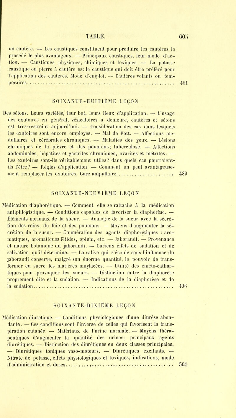 un cautère. — Les. caustiques constituent pour produire les cautères le procédé le plus avantageux. — Principaux caustiques, leur mode d’ac- tion. — Caustiques physiques, chimiques et toxiques. — La potasse caustique ou pierre à cautère est le caustique qui doit être préféré pour l’application des cautères. Mode d’emploi. — Cautères volants ou tem- poraires 481 SOIXANTE-HUITIÈME LEÇON Des sétons. Leurs variétés, leur but, leurs lieux d’application. — L’usage des exutoires en général, vésicatoires à demeure, cautères et sétons est très-restreint aujourd’hui. — Considération des cas dans lesquels les exutoires sont encore employés. — Mal de Pott. — Affections mé- dullaires et cérébrales chroniques. — Maladies des yeux. — Lésions chroniques de la plèvre et des poumons; tuberculose. — Affections abdominales, hépatites et gastrites chroniques, ovarites et métrites. — Les exutoires sont-ils véritablement utiles? dans quels cas pourraient- ils l’être? — Règles d’application. — Comment on peut avantageuse- ment remplacer les exutoires. Cure ampullaire -489 SOIXANTE-NEUVIÈME LEÇON Médication diaphorétique. — Comment elle se rattache à la médication antiphlogistique. — Conditions capables de favoriser la diaphorèse. — Éléments normaux de la sueur. — Analogie de la sueur avec la sécré- tion des reins, du foie et des poumons. — Moyens d’augmenter la sé- crétion de la sueur. — Énumération des agents diaphoniques : aro- matiques, aromatiques fétides, opium, etc. — Jaborandi. — Provenance et nature botanique du jaborandi. — Curieux effets de sudation et de salivation qu’il détermine. — La salive qui s’écoule sous l’influence du jaborandi conserve, malgré son énorme quantité, le pouvoir de trans- former en sucre les matières amylacées. — Utilité des éméto-cathar- tiques pour provoquer les sueurs. — Distinction entre la diaphorèse proprement dite et la sudation. — Indications de la diaphorèse et do la sudation.... -496 SOIXANTE-DIXIÈME LEÇON Médication diurétique. — Conditions physiologiques d’une diurèse abon- dante. — Ces conditions sont l’inverse de celles qui favorisent la trans- piration cutanée. — Matériaux de l’urine normale. — Moyens théra- peutiques d’augmenter la quantité des urines; principaux agents diurétiques. — Distinction des diurétiques en deux classes principales. — Diurétiques toniques vaso-moteurs. — Diurétiques excitants. — Nitrate de potasse, effets physiologiques et toxiques, indications, mode d’administration et doses , 50-4
