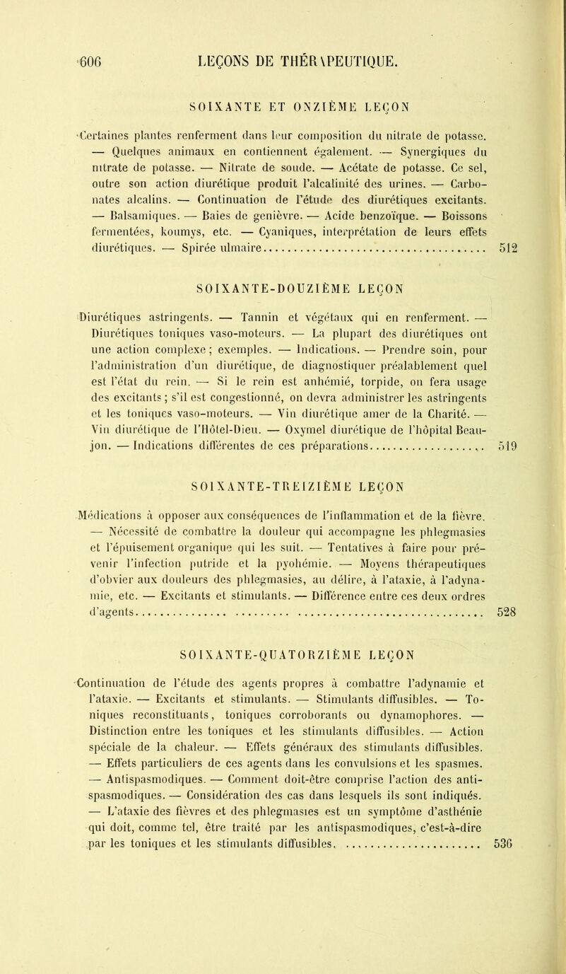 SOIXANTE ET ONZIÈME LEÇON •Certaines plantes renferment dans leur composition du nitrate de potasse. — Quelques animaux en contiennent également. — Synergiques du nitrate de potasse. — Nitrate de soude. — Acétate de potasse. Ce sel, outre son action diurétique produit l’alcalinité des urines. — Carbo- nates alcalins. — Continuation de l’étude des diurétiques excitants. — Balsamiques. — Baies de genièvre. •— Acide benzoïque. — Boissons fermentées, koumys, etc. — Cyaniques, interprétation de leurs effets diurétiques. — Spirée ulmaire 512 SOIXANTE-DOUZIÈME LEÇON Diurétiques astringents. — Tannin et végétaux qui en renferment. — Diurétiques toniques vaso-moteurs. — La plupart des diurétiques ont une action complexe; exemples. — Indications. — Prendre soin, pour l’administration d’un diurétique, de diagnostiquer préalablement quel est l’état du rein. — Si le rein est anhémié, torpide, on fera usage des excitants ; s’il est congestionné, on devra administrer les astringents et les toniques vaso-moteurs. — Vin diurétique amer de la Charité. — Vin diurétique de l’Hôtel-Dieu. — Oxymel diurétique de l’hôpital Beau- jon. —Indications différentes de ces préparations 519 SOIXANTE-TREIZIÈME LEÇON Médications à opposer aux conséquences de l’inflammation et de la lièvre. — Nécessité de combattre la douleur qui accompagne les phlegmasies et l’épuisement organique qui les suit. — Tentatives à faire pour pré- venir l’infection putride et la pyohémie. — Moyens thérapeutiques d’obvier aux douleurs des phlegmasies, au délire, à l’ataxie, à l’adyna- mie, etc. — Excitants et stimulants. — Différence entre ces deux ordres d’agents 528 SOIXANTE-QUATORZIÈME LEÇON Continuation de l’étude des agents propres à combattre l’adynamie et l’ataxie. — Excitants et stimulants. — Stimulants diffusibles. — To- niques reconstituants, toniques corroborants ou dynamophores. — Distinction entre les toniques et les stimulants diffusibles. — Action spéciale de la chaleur. — Effets généraux des stimulants diffusibles. — Effets particuliers de ces agents dans les convulsions et les spasmes. — Antispasmodiques. — Comment doit-être comprise l’action des anti- spasmodiques. — Considération des cas dans lesquels ils sont indiqués. — L’ataxie des fièvres et des phlegmasies est un symptôme d’asthénie qui doit, comme tel, être traité par les antispasmodiques, c’est-à-dire par les toniques et les stimulants diffusibles 536