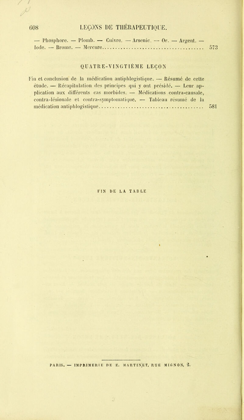 — Phosphore. — Plomb. — Cuivre. — Arsenic. — Or. — Argent. — Iode. — Brome. — Mercure 573 QUATRE-VINGTIÈME LEÇON Fin et conclusion de la médication antiphlogistique. — Résumé de cette étude. — Récapitulation des principes qui y ont présidé. — Leur ap- plication aux différents cas morbides. — Médications conlra-causale, contra-lésionale et contra-symptomatique. — Tableau résumé de la médication antiphlogistique 581 FIN DE LA T AB LE I PARIS. — IMPRIMERIE DE E. MARTINET, RUE MIGNON, 2.