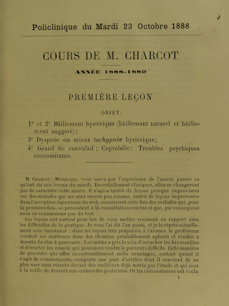 * Policlinique du Mardi 23 Octobre 1888 GOURS DE M. CHARCOT AI^IIVEE 1S88-1880 PREMIERE LECON O OBJET: 1 et 2° B^illement hyslerique (b^illement nalurel et baille- rr.ent suggere); 3° Dyspnee ou mieux tachypnee hyslerique; 4° Grand tic convulsif; Coprolalie; Troubles psychiques concomitants. M. Charcot : Messieurs, vous savez par [’experience de I’annee passee ce qu’ont ete nos lecons du mardi. Essentiellement cliniques, eUesne cliangeront pas de caraclere cette annee. U s’agira tantot de lecons presque improvis^es sur des malades qui me sont encore peu connus, tantdt de lemons improvisees dans I’acception rigoureuse du mot, concernant cette fois des malades qui, pour la premiere fois, se presentent k la consultation externe et que, par consequent nous ne connaissons pas du tout. Ces logons ont surtout pour but de vous rnetlre vraiment en rapport avec les difficultes de la pratique. Je vous I’ai dit I’an passe, et je le repute actuelle- ment avec insistance ; dans les logons tres pr^par^es k I’avance le professeur conduit ses auditeurs dans des chemins pr^alablement aplanis et rendus a dessein faciles ci parcourir. Lui-ni6me apris le soin d’arracher les broussailles et d’ecarter les ecueils qui pouvaient rendre le parcours difficile. Cette maniere de proceder qui olfre incontestablement mille avantages, surtout quand il s’agit de commengants, comporte une part d’artifice dont il convient de ne plus user sans reserve devan t des auditeurs dej^ mdris par I’etude et qui soul k la veille de dcvenir eux-m6mes des praticiens. Or les circonstances ont voulu