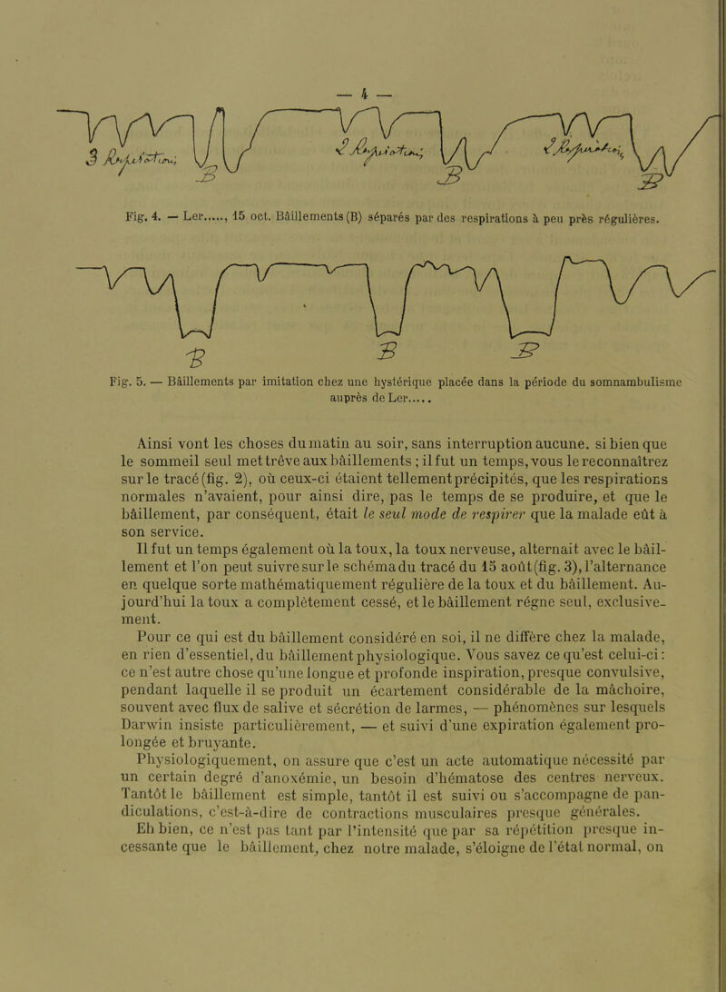 3 ^ Fig. 4. — Ler , 15 oct. BMllements(B) s6pares par des respirations i pen prfes r6guli6res. Fig. 5. — Baillements par imitation chez une hysterique placee dans la periode du somnambulisme auprfes de Ler Ainsi vont les choses du matin au soir, sans interruption aucune. sibienque le sommeil seul met tr^veaux baillements; ilfut un temps, vous lereconnaitrez sur le trac6(fig. 2), od ceux-ci etaient tellementprecipites, que les respirations normales n’avaient, pour ainsi dire, pas le temps de se produire, et que le bS,illement, par consequent, etait le, seul mode de respirer que la malade edt a son service. II fut un temps egalement od la toux, la touxnerveuse, alternait avec le bAil- lement et Ton peut suivresurle schema du trace du 15 aodt(fig. 3),ralternance en quelque sorte mathematiquement r^guliere de la toux et du bhillement. Au- jourd’hui la toux a completement cess6, et le baillement regne seul, exclusive- ment. Pour ce qui est du b^iillement consid6re en soi, il ne differe chez la malade, en rien d’essentiel, du bA,illementphysiologique. Vous savez ce qu’est celui-ci: ce n’est autre chose qu’une longue et profonde inspiration, presque convulsive, pendant laquelle il se produit un ecartement considerable de la machoire, souvent avec flux de salive et secretion de larmes, — phenomenes sur lesquels Darwin insiste particulierement, — et suivi d’une expiration egalement pro- longee etbruyante. Physiologiquement, on assure que c’est un acte automatique necessite par un certain degre d’anoxemie, un besoin d’hematose des centres nerveux. Tantet le bmllement est simple, tantot il est suivi ou s’accompagne de pan- diculations, c’est-d-dire de contractions musculaires presque generales. Eh bien, ce n’est pas tant par I’intensite que par sa repetition presque in- cessante que le bciillement^ chez notre malade, s’eioigne de I’etal normal, on
