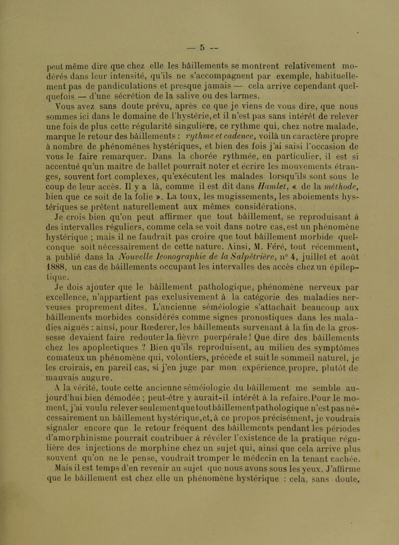 pent m^me dire que chez elle les b^illements se montrent relativement mo- deres dans leur intensite, qu’ils ne s’accompagnent par exemple, habituelle- ment pas de pandiculations et presque jamais — cela arrive cependant quel- qiiefois — d’une secretion de la salive on des larmes. Vous avez sans doute prevu, apres ce que je viens de vous dire, que nous sommes ici dans le domaine de l’hyst6rie,et il n’est pas sans interet de relever une fois de plus cette regularity singuliere, ce rythme qui, chez notre malade, marque le retour des baillements : rythme el cadence, voilh un caractere propre h nombre de phenomenes hysteriques, et bien des fois j’ai saisi I’occasion de vous le faire remarquer. Dans la choree rythmee, en particulier, il est si accentue qu’un maitre de ballet pourrait noter et ecrire les mouvements etran- ges, souvent fort complexes, qu’exycutent les malades lorsqu’ils sont sous le coup de leur acces. Il y a U, comme il est dit dans Hamlet, « de la methode, bien que ce soil de la folie ». La toux, les mugissements, les aboiements hys- tyriques se pretent naturellement aux memes considyrations. Je crois bien qu’on pent affirmer que tout biJillement, se reproduisant a des intervalles reguliers, comme cela se voit dans notre cas, est un phynomene hystyrique ; mais il ne faudrait pas croire que tout b^lillement morbide quel- conque soit nycessairement de cette nature. Ainsi, M. Fery, tout recemment, a publiy dans la Nouvelle Iconographie de la Salpetriere, n° 4, juillet et aodt 1888, un cas de baillements occupant les intervalles des acces chez un ypilep- tique. Je dois ajouter que le baillement pathologique, phynomene nerveux par excellence, n’appartient pas exclusivement a la catygorie des maladies ner- veuses proprement dites. L’ancienne symyiologie s’attachait beaucoup aux b^iillemcnts morbides considyrys comme signes pronostiques dans les mala- dies aigues : ainsi, pour Roederer, les b&,illements survenant a la fin de la gros- sesse devaient faire redouter la fievre puerpyrale! Que dire des baillements chez les apoplectiques ? Bien qu’ils reproduisent, au milieu des symptdmes comateuxun phynomene qui, volontiers, prycede et suitle sommeil naturel, je les croirais, en pareil cas, si j’en juge par mon expyrience,propre, plutot de mauvais augure. A la vyrity, toute cette ancienne symyiologie du baillement me semble au- jourd’hui bien dymodye ; peut-etre y aurait-il inte-ret a la refaire.Pour le mo- ment, j’ai voulu relever seulement que tout biullementpathologique n’est pas ny- cessairement un bS,illement hystyrique,et,h ce propos precisyment, je voudrais signaler encore que le retour fi-yquent des baillements pendant les pyriodes d’amorphinisme pourrait contribuer a i-yvyier I’existence de la pratique re'gu- liere des injections de morphine chez un sujet qui, ainsi que cela arrive plus souvent qu’on ne le pense, voudrait tromper le modecin en la tenant cacliee. Mais il est temps d’en revenir au sujet que nous avons sous lesyeux. J’aflirme que le bfiillement est chez clle un phynomyne hystyrique : cela, sans doute.