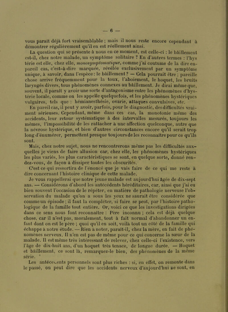 vous parait cl6j^ fort vraisemblable ; mais il nous reste encore cependant a demontrer r6guli6rement qu’il en est reellement ainsi. La question qui se presente k nous en ce moment, est celle-ci: le baillement est-il, chez notre malade, un symptdme solitaire ? En d’autres termes : I’hys terie estelle, chez elle, monosymptomatique, commej’ai coutume de la direen- pareil cas, c’est-^i-dire marquee, r^velee exclusivement par un symptbme unique, k savoir, dans I’espece: le b^iillement? — Cela pourrait etre ; pareille chose arrive frequemment pour la toux, I’aboiement, le hoquet, les bruits larynges divers, tons ph6nomenes connexes au b^illement. Je dirai m6meque, souvent, il parait y avoir une sorte d’antagonisme entre les phenomfenes d’hys- terie locale, comme on les appette quelquefois, et les phenomenes hyst^riques vulgaires, tels que ; hemianesth6sie, ovarie, attaques convulsives, etc. En pareilcas, il pent y avoir, parfois, pour le diagnostic, desdifficultes vrai- ment serieuses. Cependant, m6me dans ces cas, la monotonie meme des accidents, leur retour systematique h des intervalles mesures, toujours les memes, I’impossibilite de les rattacher a une affection quelconque, autre que la nevrose hysterique, et bien d’autres circonstances encore qu’il serait trop long d’enum6rer, permettent presque toujoursde les reconnaitre pour ce qu’ils sont. Mais, chez notre sujet, nous ne rencontrerons meme pas les difficultes aux- quelles je viens de faire allusion car, chez elle, les phenomenes hysteriques les plus varies, les plus caracteristiques se sont, en quelque sorte, donnd ren- dez-vous, de facon a dissiper toutes les obscurites. C’est ce qui ressortira de I’enonce que je vais faire de ce qui me reste a dire concernant I’histoire clinique de cette malade. Je vous rappellerai que notre jeune malade est aujourd’hui ^igee de dix-sept ans. — Considerons d’abord les antecedents h^reditaires, car, ainsi que j’ai eu bien souvent I’occasion de le r6peter, en matiere de pathologic nerveuse I’ob- servation du malade qu’on a sous les yeux ne saurait etre consid6r6e que comme un episode; il faut la completer, si faire, se peut, par I’histoire patho- logique de la famille tout entiere. Or, voici ce que les investigations dirigees dans ce sens nous font reconnaitre : Pere inconnu ; cela est dej^ quelque chose, car il n’est pas, moralement, tout k fait normal d’abandonner un en- fant dont on est le pere ; quoi qu’il en soit, voila tout un cdte de la famille qui dchappe a notre (Stude. — Rien a noter, parait-il_, chez la mere, en fait de phe- nomenes nerveux. Il n’en est pas de m6me pour ce qui concerne la soeur de la malade. Il estmSmetr^s interessant de relever, chez celle-ci I’existence, vers Page de dix-huit ans, d’un hoquet tr6s tenace, de longue dur6e. — Hoquet et b5,illement, ce sont 1&,, remarquez-le bien, des phenomenes de la meme s^rie. * Les anteceuents personnels sont plus riches : si^ en effet, on remonte dans le passe, on peut dire que les accidents nerveux d’aujourd’hui ne sont, en