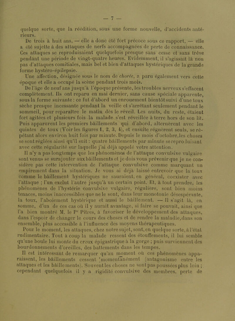 qiielque sorte, que la reedition, sous une forme nouvelle, d’accidents ant^- rieurs. De trois k hiiit ans, — elle a done ete fort precoce sous ce rapport, — elle a et(§ siijette a des attaques de nerfs accompagn(§es de perte de connaissance. Ces attaques se reproduisaient quelquefois presque sans cesse et sans Ireve pendant une periode de vingt-quatre heures. Evidemment, il s’agissait lit non pas d’attaques comitiales, mais bel et bien d’attaques hyst6riques de la grande forme hystero-epilepsie. Une affection, designee sous le nom de choree, a paru egalement vers cetle enoque et elle a occupe la scene pendant trois mois. Del’age de neuf ans jusqu’a Tepoque presente, lestroubles nerveux s’effacent compl6tement. Ils ont reparu en mai dernier, sans cause speciale apparente, sous la forme suivante : ce fut d’abord un enrouement bientotsuivi d’une toux seche presque incessante pendant la veille et s’arrc^tant seulement pendant le somraeil, pour reparaitre le matin des le reveil. Les nuits, du reste, etaient fort agitees et plusieurs fois la malade s’est reveillde ^terre hors de son lit. Puis apparurent les premiers b^illements qui d’abord, alternerent avec les quintes de toux (Voir les figures 1, 2, 3, 4)^ et ensuite regnorent seuls, se re- petant alors environ huit fois par minute. Depuis le mois d’octobre,les choses se sont regimes ainsi qu’il suit; quatre baillements par minute serepro Juisant avec cette regularite sur laquelle j’ai deja appele votre attention. II n’y a pas long temps que les phenomenes de I’attaque convulsive vulgaire sont venus se suraj outer aux baillements et je dois vous pr^venir que je ne con- sidere pas cette intervention de I’attaque convulsive comme marquant un empirement dans la situation. Je vous ai dejc\ laisse entrevoir que la toux comme le baillement hyst6riques ne sauraient, en general, coexister avec I’attaque ; Tun exclut 1‘autre jusqu’a un certain point. Et, tout prendre, les phenomenes de I’hysterie convulsive vulgaire, reguliere, sont bien moins tenaces, moins inaccessibles que nele sont, dans leur monotonie d^sesperante, la toux, I’aboiement hysterique et aussi le b^iilleinent. — II s’agit la, en somme, d’un de ces cas ou il y aurait avantage, si faire se pouvait, ainsi que I’a bien montr6 M. le P Pitres, a favoriser le developpement des attaques, dans Tespoir de changer le cours des choses et de rendre la maladie,dans son ensemble, plus accessible I’influence des moyens th^rapeutiques. Pour le moment, les attaques, chez notresujet, sont,en quelque sorte,aretal rudimentaire. Tout a coup la malade ressent des 6tou(fements, il lui semble qu’une boule lui monte du creux epigastrique a la gorge ; puis surviennent des bourdonnements d’oreilles, des battements dans les tempes. Il est int^ressant de remarquer qu’au nmment oii ces phenom6nes appa- raissent, les bciillements cessent [momentan^ment (antagonisme entre les attaques et les bA,illcmcnts). Souventles choses ne sont pas poussecs plus loin ; cependant quelquefois il y a rigidite convulsive des membres, perte de
