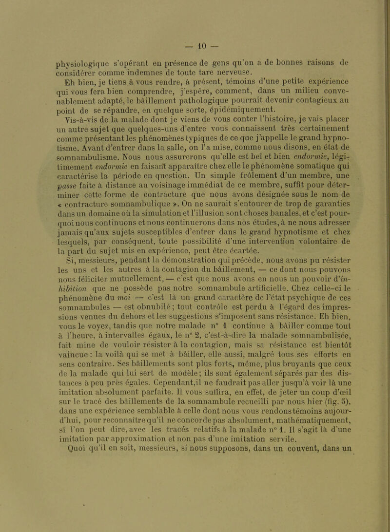 physiolugiqae s’operant en presence de gens qu’on a de bonnes raisons de consid^rer comme indemnes de toute tare nerveuse. Eh bien, je tiens a voiis rendre, a present, t6moins d’une petite experience qui vous fera bien comprendre, j’espere, comment, dans un milieu conve- nablement adapts, le baillement pathologique pourrait devenir contagieux an point de se r^pandre, en quelque sorte, epid6miquement. Vis-a-vis de la malade dont je viens de vous conter I’histoire, je vais placer un autre sujet que quelques-uns d’entre vous connaissent tres certainement comme presentant les phenom6ries typiques de ce que j’appelle le grand hypno- tisme. Avant d'entrer dans la salle, on I’a mise, comme nous disons, en etat de somnambulisme. Nous nous assurerons qu’elle est bel et bien endorinie, legi- Limement endorinie en faisant apparaitre chez elle le phenomena somatique qui caracterise la p6riode en question. Un simple frdlement d’un membre, une fiasse faite a distance au voisinage immediat de ce membre, suffit pour deter- miner cette forme de contracture que nous avons designee sous le nom de « contracture somnambulique ». On ne saurait s’entourer de trop de garanties dans un domaine ou la simulation et I’illusion sont choses banales, et c’est pour- quoi nous continuons et nous continuerons dans nos etudes, a ne nous adresser jamais qu’aux sujets susceptibles d’entrer dans le grand hypnotisme et chez lesquels, par consequent, toute possibilite d’une intervention volontaire de la part du sujet mis en experience, pent etre ecartee. Si, messieurs, pendant la demonstration qui precede, nous avons pu r^sister les uns et les autres a la contagion du bS,illement, — ce dont nous pouvons nous leliciter mutuellement, — c’est que nous avons en nous iin pouvoir d'in- hibition que ne possfede pas notre somnambule artificielle. Chez celle-ci le phenom^ne du moi — c’est la un grand caractere de I’etat psychique de ces somnambules — est obnubile ; tout contrdle est perdu a I’egard des impres- sions venues du dehors et les suggestions s’imposent sans resistance. Eh bien, vous le voyez, tandis que notre malade n° 1 continue bailler comme tout a I’heure, intervalles egaux, le n“ 2, c’est-a-dire la malade somnamhulisee, fait mine de vouloir resister la contagion, mais sa resistance est bientot vaincue : la voilfi qui se met e, be.iller, elle aussi, malgre tons ses eflorts en sens contraire. Ses bc\illements sont plus forts, meme, plus bruyants que ceux de la malade qui lui sert de modele; ils sont egalement separes par des dis- tances a peu pres egales. Cependant,il ne faudrait pas aller jusqu’a voir le, une imitation absolument parfaite. II vous suffira, en effet, de jeter un coup d’oeil sur le trace des baillements de la somnambule recueilli par nous hier (fig. 5). dans une experience semblable ci cello dont nous vous rendonstemoins aujour- d’hui, pour reconnaitrequ’il ne Concorde pas absolument, mathematiquement, si Ton pent dire, avec les traces relatifs ci la malade n° 1. II s’agit lc\ d'une imitation par approximation et non pas d’une imitation servile. Quoi qu’il en soit, messieurs, si nous supposons, dans un couvent, dans un