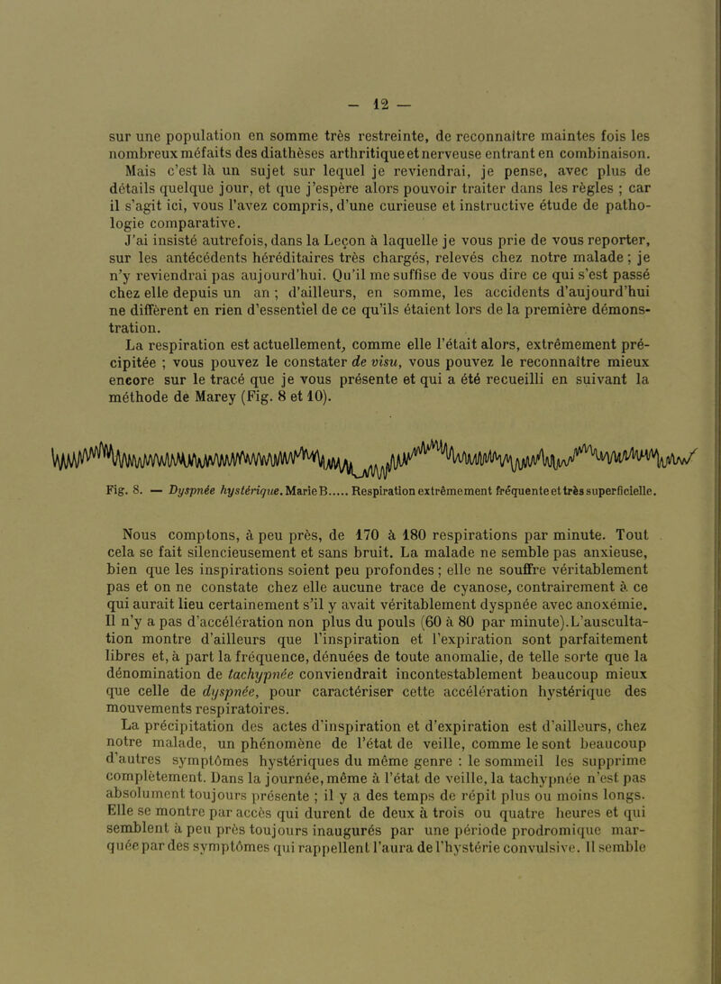 sur une population en somme tres restreinte, de reconnaitre maintes fois les nombreux m^faits des diatheses arthritiqueetnerveuse entrant en combinaison. Mais c’est Ik un sujet sur lequel je reviendrai, je pense, avec plus de details quelque jour, et que J’espere alors pouvoir traiter dans les regies ; car il s’agit ici, vous I’avez compris, d’une curieuse et instructive etude de pattio- logie comparative. J’ai insiste autrefois, dans la Lecon a laquelle je vous prie de vous reporter, sur les antecedents h6r6ditaires tres charges, releves chez notre malade; je n’y reviendrai pas aujourd’hui. Qu’il mesuffise de vous dire ce qui s’est passe chez elle depuis un an ; d’ailleurs, en somme, les accidents d’aujourd’hui ne different en rien d’essentiel de ce qu’ils 6taient lors de la premiere demons- tration. La respiration est actuellement^ comme elle I’etait alors, extremement pre- cipitee ; vous pouvez le constater de visu, vous pouvez le reconnaitre mieux encore sur le trace que je vous presente et qui a et6 recueilli en suivant la methode de Marey (Fig. 8 et 10). Fig. 8. — Dyspnee hystdriqiie.Ma.vieB Respirationextrfemement freguenteettrissuperficielle. Nous Comptons, a peu pres, de 170 k 180 respirations par minute. Tout cela se fait silencieusement et sans bruit. La malade ne semble pas anxieuse, bien que les inspirations soient peu profondes; elle ne souflfre veritablement pas et on ne constate chez elle aucune trace de cyanose, contrairement k ce qui aurait lieu certainenient sTl y avait vkritablement dyspnke avec anoxemie. 11 n’y a pas d’acc61eration non plus du pouls (60 k 80 par minute).L’ausculta- tion montre d’ailleurs que I’inspiration et I’expiration sont parfaitement libres et, a part la frequence, denuees de toute anomalie, de telle sorte que la denomination de tachypnoe conviendrait incontestablement beaucoup mieux que celle de dyspnee, pour caracteriser cette acceleration hystkrique des mouvements respiratoires. La precipitation des actes d’inspiration et d’expiration est d’ailleurs, chez notre malade, un phenomkne de I’etat de veille, comme le sont beaucoup d’autres symptdmes hystedques du meme genre : le sommeil les supprime completement. Dans la journee,meme a I’etat de veille, la tachypnee n’est pas absolument toujours presente ; il y a des temps de repit plus ou moins longs. Elle se montre par acces qui durent de deux a trois ou quatre lieures et qui semblent a peu pr6s toujours inaugures par une periode prodromique mar- quee par des sympt6mes qui rappellent I’aura del’hysterie convulsive. 11 semble