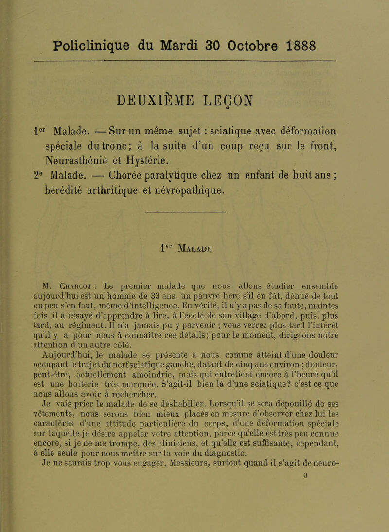 Policlinique du Mardi 30 Octobre 1888 DEUXIEME LEGON •> Malade. — Sur un mtoe sujet : sciatique avec deformation specials dutronc; a la suite d’un coup recu sur le front, Neurasthenic et Hysterie. 2® Malade. — Choree paralytique chez un enfant de huit ans; heredite arthritique et nevropathique. I®* Malade M. Charcot : Le premier malade qiie nous allons etudier ensemble aujourd’hui cst un homme de 33 ans, un pauvre here s’il en fut, denue de tout oupeu s’en faut, meme d’intelligence. En verite, il n’y apas de sa faute, maintes fois il a essaye d’ai')prendre h lire, al’ecole de son village d’abord, puis, plus tard, au regiment. 11 n’a jamais pu y parvenir ; vous verrez plus tard I’interet qu’il y a pour nous a connaitre ces details; pour le moment, dirigeons notre attention d’un autre c6te. Aujourd’hui, le malade se presente a nous comme atteint d’une douleur occupant letrajetdunerf sciatique gauche, datant de cinq ans environ ; douleur, peut-etre, actuellement amoindrie, mais qui entretient encore A I’heure qu’il est une boiterie tres marquee. S’agit-il bien la d’une sciatique? c’est ce que nous allons avoir k rechercher. Je vais prier le malade de se deshabiller. Lorsqu’il se sera depouille de ses vetements, nous serons bien mieux places en mesure d’observer chez lui les caracteres d’une attitude particuliere du corps, d’une deformation speciale sur laquelle je desire appeler votre attention, parce qu’elle esttr^s peu connue encore^ si je ne me trompe, des cliniciens, et qu’elle est suffisante, cependant, k elle seule pour nous mettre sur la voie du diagnostic. Je ne saurais trop vous engager. Messieurs^ surtout quand il s’agit deneuro- 3