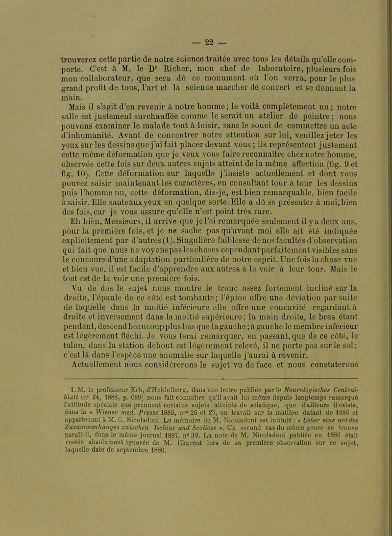 Irouverez cettepartie de notre science trait^e avec tons les details qu’ellecom- porte. G’est t\ M. le D Richer, mon chef de laboratoire, plusieurs fois mon collaborateur, que sera dh ce monument ou Ton verra, pour le plus grand profit de tons, I’art et la science marcher de concert et se donnant la main. Mais il s’agit d’en revenir k notre homme; le voil^ compl^tement nu; notre salle est justement surchaufFee comme le serait un atelier de peintre; nous pouvons examiner le malade tout loisir, sans le souci de commettre un acte d’inhumanit^. Avant de concentrer notre attention sur lui, veuillez jeter les yeux sur les dessins que j’ai fait placer devant vous; ils repr6sentent justement cette m6me deformation que je veux vous faire reconnaitre chez notre homme^ observee cette fois sur deux autres sujets attaint de la meme affection (fig. 9 et fig. 10). Cette deformation sur laquelle j’insiste actuellement et dont vous pouvez saisir maintenant les caractferes^ en consultant tour ^ tour les dessins puis I’homme nu, cette deformation, dis-je, est bien remarquable, bien facile bsaisir. Elle sauteauxyeux en quelque sorte. Elle a db se presenter b moi.bien des fois, car je vous assure qu’elle n’est point trbs rare. Eh bien. Messieurs, il arrive que jel’ai remarquee seulement il y a deux ans, pour la premiere fois, et je ne sache pas qu’avant moi elle ait ete indiqube explicitement par d’autres(i). Singuliere faiblesse denosfacultesd’observation qui fait que nous ne voyonspasleschoses cependantparfaitement visibles sans le concours d’une adaptation particuliere de notre esprit. Une fois la chose vue etbien vue, il est facile d^’apprendre aux autres a la voir a leur tour. Mais le tout estde la voir une premiere fois. Vu de dos le sujet nous montre le tronc assez fortement incline sur la droite, I’epaule de ce c6te est tombante; I’epine offre une deviation par suite de laquelle dans la moitib inferieure elle offre une concavite regardant a droite et inversement dans lamoitib superieure; la main droite, le bras 6tant pendant, descendbeaucoupplus bas que lagauche; k gauche le membreinferieur est Ibgerement flbchi. Je vous ferai remarquer, en passant, que de ce c6te, le talon, dans la station debout est legerement releve, il ne porte pas surle sol; c’est lb dans I’espece une anomalie sur laquelle j’aurai a revenir. Actuellement nous considererons le sujet vu deface et nous constaterons l.M. le professeup Ei’b, d’Heidclberg, dans ime leth*e publiee par le Neurologisches Central- blalt in° 24, 1888, p. 689) nous fait connaiire qu’il avait lui-m6me depuis longtemps reinarque I’attitude spdciale que prenncnt certains sujets atteints de sciatique, que d’ailleurs il existe, dans la « Wiener med. Presse 1886, n°® 26 et 27, un travail sur la matibre datant de 1886 et appartenant a M. G. Nicoladoni. Le mdmoire de M. Nicoladoni est intiluld : a Ueber erne artdes Zusammenhanges zvoischen Ischias und Scoliose ». Ua second cas du mbme genre se trouve parait-il, dans le mbme journal 1887, n<> 39. La note de M. Nicoladoni publide en 1886 dtait reside absolunaent ignorde de M. Charcot lors de sa premidre observation sur ce sujet, laquelle date de septembre 1886.