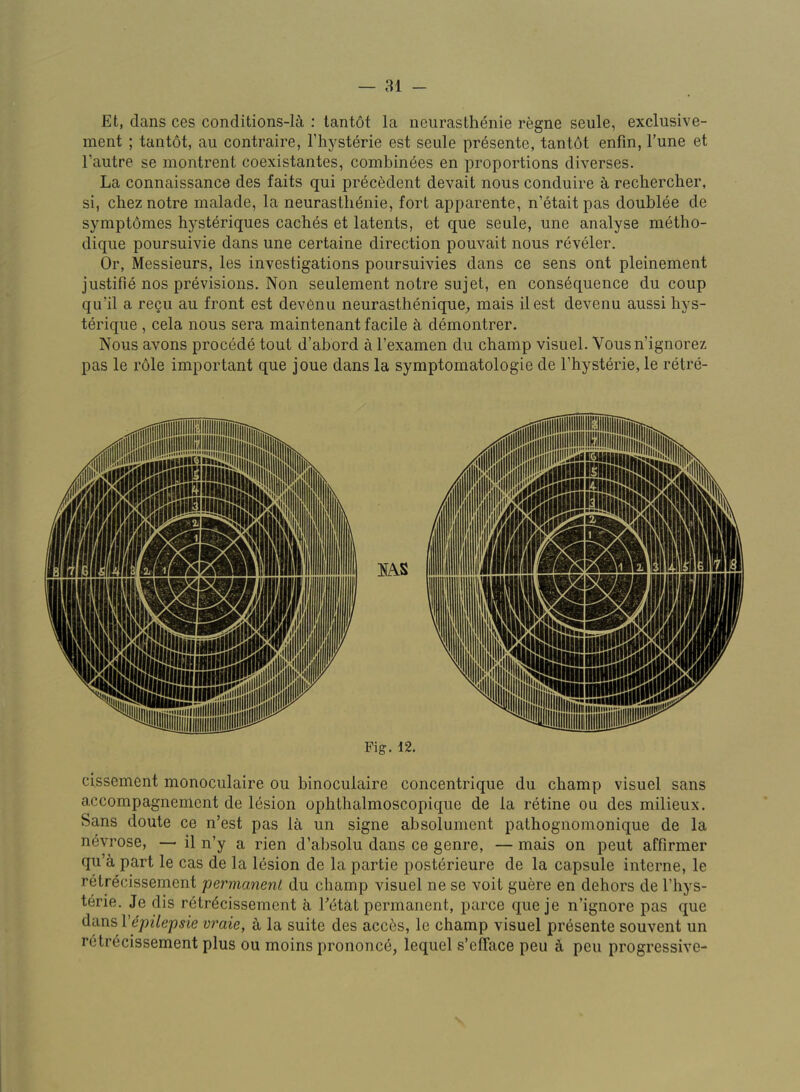 — 81 - Et, dans ces conditions-lii : lantdt la neurasth^nie regne seule, exclusive- ment ; tantot, an contraire, Thysterie est seule pr^sente, tantdt enfm, Tune et I’autre se montrent coexistaiites, combin6es en proportions diverses. La connaissance des faits qui precedent devait nous conduire k rechercher, si, chez notre malade, la neurasthenie, fort apparente, n’etait pas doublee de symptdmes hysteriques caches et latents, et que seule, une analyse metbo- dique poursuivie dans une certaine direction pouvait nous reveler. Or, Messieurs, les investigations poursuivies dans ce sens ont pleinement justifie nos previsions. Non seulement notre sujet, en consequence du coup qu’il a regii au front est devenu neurastheniquC;, raais ilest devenu aussi hys- terique , cela nous sera maintenant facile k demontrer. Nous avons procede tout d’abord a I’examen du champ visuel. Vousn’ignorez pas le r61e important que joue dans la symptomatologie de I’hysterie, le retre- Pig. 12. cissement monoculaire ou binoculaire concentrique du champ visuel sans accompagnemcnt de lesion ophthalmoscopique de la retine ou des milieux. Sans doute ce n’est pas la un signe absolument pathognomonique de la n^vrose, — il n’y a rien d’absolu dans ce genre, — mais on pent affirmer qu’a part le cas de la lesion de la partie posterieure de la capsule interne, le retrdcissement permanent du champ visuel ne se voit guere en dehors de I’hys- terie. Je dis retrdcissement k Tetat permanent, parce que je n’ignore pas que dans Vepilepsie vraie, a la suite des acci^s, le champ visuel presente souvent un retrecissement plus ou moins prononcb, lequel s’elTace pen k pen progressive-