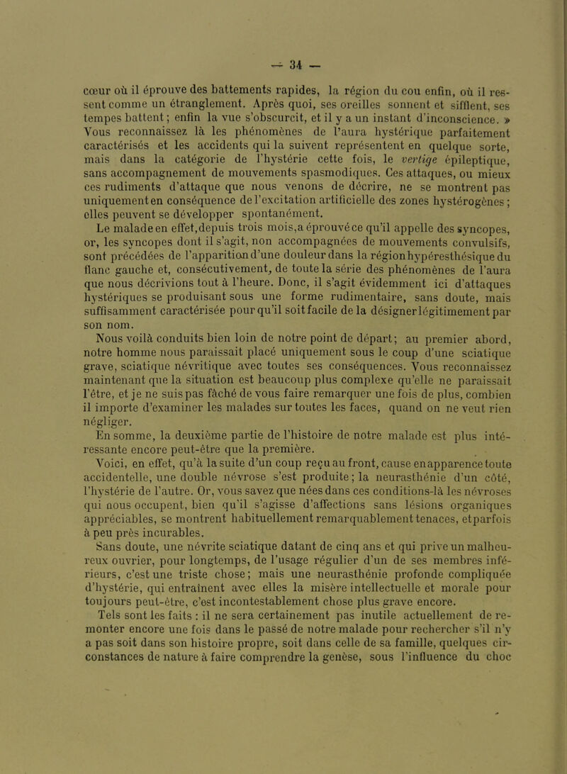 cceur oti il 6prouve des battements rapides, la region du cou enfm, ou il res- sentcomme un 6tranglement. Apres quoi, ses oreilles sonnent et sifflent, ses lempes battent; enfin la vue s’obscurcit, et il y a un instant d’inconscience. » Vous reconnaissez la les ph6nomenes de I’aura hyst6rique parfaitement caract6ris6s et les accidents qui la suivent repr^sentent en quelque sorte, mais dans la categorie de I’hysterie cette fois, le vertige epileptique, sans accompagnement de mouvements spasmodiques. Ces attaques, ou mieux ces rudiments d’attaque que nous venons de d(3crire, ne se montrent pas uniquementen consequence del’excitation artificielle des zones hysterogenes; dies peuvent se d6velopper spontanement. Le maladeen effet.depuis trois mois,aeprouvece qu’il appelle des syncopes, or, les syncopes dont il s’agit, non accompagnees de mouvements convulsifs, sont precedees de Tapparition d’une douleurdans la regionhyperesthesiquedu flanc gauche et, consecutivement_, de toutelaserie des phenomenes de I’aura que nous decrivions tout A I’heure. Done, il s’agit evidemment ici d’attaques hysteriques se produisant sous une forme rudimentaire, sans doute, mais suffisamment caracterisee pour qu’il soit facile de la designer 16gitimement par son nom. Nous voilS, conduits bien loin de notre point de depart; au premier abord, notre homme nous paraissait place uniquement sous le coup d’une sciatique grave, sciatique nevritique avec toutes ses consequences, Vous reconnaissez maintenant que la situation est beaucoup plus complexe qu’elle ne paraissait I’dre, et je ne suispas fi\ch6 de vous faire remarquer une fbis de plus, combien il importe d’examiner les malades sur toutes les faces, quand on ne veut rien negliger. Ensomme, la deuxieme partie de I’histoire de notre malade est plus inte- ressante encore peut-etre que la premiere. Voici, en effet, qu’a lasuite d’un coup re?uaufront,cause enapparencetoute accidentelle, une double nevrose s’est produite;la neurasthenie d’un c6te, riiystbrie de I’autre. Or, vous savez que neesdans ces conditions-la les nevroses qui nous occupent, bien qu’il s’agisse d’afFections sans lesions organiques appreciables, se montrent habituellementremarquablementtenaces, etparfois k peu prbs incurables. Sans doute, une nbvrite sciatique datant de cinq ans et qui priveunmalheu- reux ouvrier, pour longtemps, de I’usage rbgulier d’un de ses membres infb- rieurs, e’est une triste chose; mais une neurasthenie profonde compliquee d’hystbrie, qui entrainent avec elles la misbre intellectuelle et morale pour toujours peut-etre, e’est incontestablement chose plus grave encore. Tels sont les faits : il ne sera certainement pas inutile actuellement de re- monter encore une fois dans le passe de notre malade pour rechercher s’il n’y a pas soit dans son histoire propre, soit dans celle de sa famille, quelques cir- constances de nature faire comprendre la genese, sous I’influence du choc