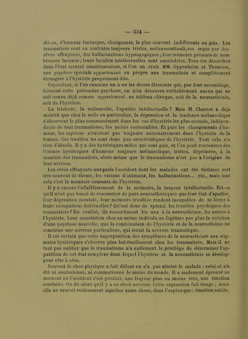 dit-on, d’liumeur fanlasque, changeante, le plus souvent indifferents ou gais. Leg traumalisds sent au contraire toujours tristes, m61anmenttouli,sco srque par des- rdves elTrayants, des hallucinations hypnagogiques ; leurmemoire prdsentede nom breuses lacunes ; leurs facult4s intellectuelles sont amoindries. Tons ces d6sordrcs dans I’etat mental constitueraient, si Ton en croit MM. Oppenheim et Thomsen, une inychose spdeiale appartenant en propre aux traumatises et completement etrangfere a rhystdrie proprelnent dite. Gependant, si Ton examine un a un les divers elements qui, par leur assemblage, forment cette pr6tendue psychose, on n’en decouvre veritablement aucun qui ne soit connu deji comme appartenant au tableau clinique, soit de la neurasthenic, soit de riiysterie. La tristesse, la meiancolie, I’apathie intellectuelle ? Mais M. Charcot a deja montre que chez le male en particulier, la depression et la tendance meiancolique s’observent le plus communement dans les cas d’hysterie les plus accuses, indepen- dants de tout traumatisme, les moins contestables. Et puis les changements d’hu- meur, les caprices n’existent pas toujours necessairement dans I’hysterie de la femme. Ces troubles ne sont done pas caracitJmfigues de I’hysterie. Tout cela n’a rien d’absolu. II y a des hystdriques males qui sont gais, et i’on pent rencontrer des femmes hysteriques d’humeur toujours meiancolique, tristes, deprimees, i la manifere des traumatises, alors meme que le traumatisme n’est pas a Torigine de leur nevrose, Les reves effrayants auxquels I’accident dont les malades ont ete victimes sert tres souvent de theme, les visions d’animaux, les hallucinations... etc., mais tout cela e’est la monnaie courante de Thysterie. II y a encore I’afTaiblissement de la memoire, la torpeur intellectuelle. Est-ce qu’il n’est pas banal de rencontrer de purs neurastheniques que leur ^tat d’apathie^ leur depression mentale, leur memoire troublee rendent incapables de se livrer a leurs occupations habituelles ? Qu’ont done de special les troubles psychiques des traumatises? En realite, ils ressortissent les uns a la neurasthenic, les autres a rhysterie. Leur association chez un meme individu ne legitime pas plus la creation d’une psychose nouvelle, que la combinaison de Thysterie et de la neurasthenic ne constitue une nevrose particuliere, qui serait la nevrose traumatique. II est certain que cette superposition des sympt6mes de la neurasthenic aux stig- mates hysteriques s’observe plus habituellement chez les traumatises. Mais il ne faut pas oublier que le traumatisme n’a nullement le privilege de determiner Tap- parition de cet etat complexe dans lequel Thysterie et la neurasthenia se d6velop- pent c6te a c6te. Souvent le choc physique a fait defaut ou n’a pas atteint le malade ; celui-ci n’a ete ni contusionne, ni commotionne le moins dumonde. II a seulement eprouve au moment ou Taccident s’est produit, une frayeur plus ou moins vive, une emotion soudaine. On dit alors qu’il y a eu shock nerveux. Cette expression fait image ; mais elle ne saurait evidemment signifier autre chose, dans Tespeceque; emotion subite.