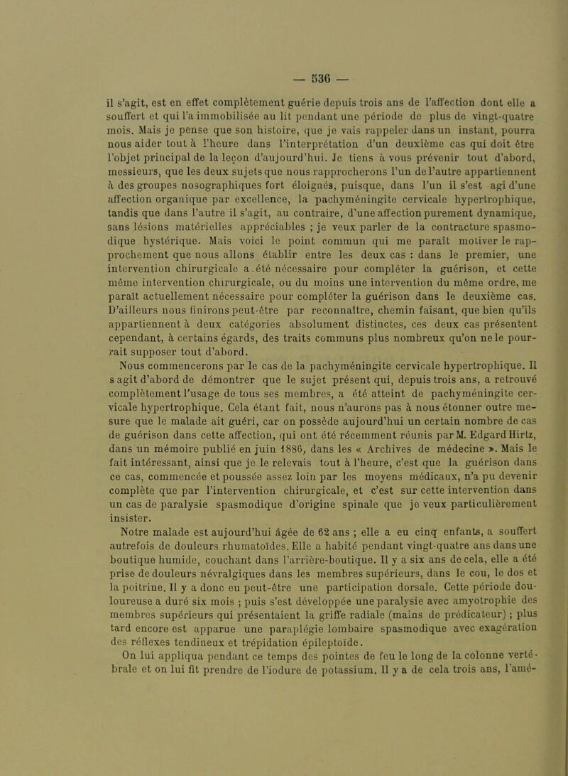 il s’agit, est en effet compl6tement gu<§rie depuis trois ans de I’afTection dont elle a souflert et qui I’a immobiIis6e au lit pendant une p6riode de plus de vingt-quatre mois, Mais je pense que son histoire, que je vais rappeler dans un instant, pourra nous aider tout k I’heure dans Tinterprdtation d’un deuxifeme cas qui doit 6tre I’objet principal de la lecon d’aujourd’hui. Je tiens a vous pr6venir tout d’abord, messieurs, que les deux sujetsque nous rapprocherons I’un del’autre appartiennent a des groupes nosographiques fort eloignes, puisque, dans Tun il s’est agi d’une affection organique par excellence, la pachymdningite cervicale hypertrophique, tandis que dans I’autre il s’agit, au contraire, d’une affection purement dynamique, sans lesions materielles appr4ciables ; je veux parler de la contracture spasmo- dique hysterique. Mais voici le point commun qui me parait moliver le I’ap- prochement que nous allons 6Lablir entre les deux cas : dans le premier, une intervention cbirurgicale a.dt6 necessaire pour completer la guerison, et cette m6mo intervention cbirurgicale, ou du moins une intervention du m6me ordre, me parait actuellement necessaire pour compldter la guerison dans le deuxifeme cas. D’ailleurs nous finirons peut-etre par reconnaitre, cbemin faisant, que bien qu’ils appartiennent a deux categories absolument distinctes, ces deux cas pr6sentent cependant, a certains egards, des traits communs plus nombreux qu’on nele pour- rait supposer tout d’abord. Nous commencerons par le cas de la pacbym6ningite cervicale hypertrophique. 11 sagit d’abord de demontrer que le sujet present qui, depuis trois ans, a retrouv4 completement I’usage de tons ses membres, a ete attaint de pachymeningite cer- vicale hypertrophique. Cela 6tant fait, nous n’aurons pas a nous etonner outre me- sure que le malade ait gu6ri, car on poss^de aujourd’hui un certain nombre de cas de gu4rison dans cette affection, qui ont dte rdcemment reunis parM. EdgardHirtz, dans un memoire public en juin 1886, dans les « Archives de medecine >. Mais le fait intdressant, ainsi que je le relevais tout a I’heure, c’est que la guerison dans ce cas, commencee et poussde assez loin par les moyens medicaux, n’a pu devenir complete que par I’intervention cbirurgicale, et c’est sur cette intervention dans un cas de paralysie spasmodique d’origine spinale que je veux particuliferement insister. Notre malade est aujourd’hui ag^e de 62 ans ; elle a eu cinq enfants, a souffert autrefois de douleurs rhumatoides. Elle a habite pendant vingt-quatre ans dans une boutique humide, couchant dans Tarrifere-boutique. Il y a six ans de cela, elle a 6te prise de douleurs ndvralgiques dans les membres superieurs, dans le cou, le dos et la poitrine. Il y a done eu peut-6tre une participation dorsale. Cette pdriode dou- loureuse a durd six mois ; puis s’est developp^e une paralysie avec amyotrophie des membres superieurs qui pr6sentaient la griffe radiale (mains de predicateur); plus tard encore est apparue une paraplegie lombaire spasmodique avec exageration des reflexes tendineux et trepidation 6pileptoide. On lui appliqua pendant ce temps des pointes de feu le long de la colonne verte- brale et on lui fit prendre de I’iodure de potassium. 11 y a de cela trois ans, I’ame-