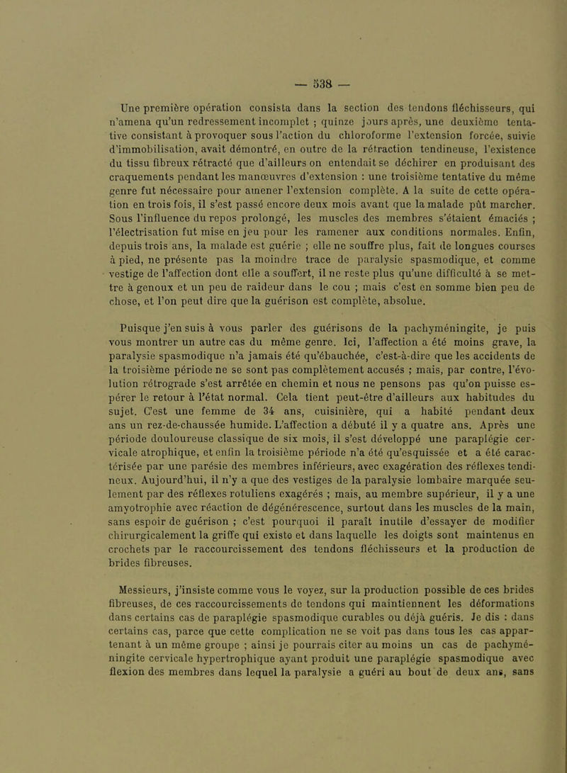 53a Une premifere operation consisla dans la section des tendons tlechisseurs, qui n’amena qu’un redressement incomplet ; quinze jours apr^s, une deuxi6mc tenta- tive consistant aprovoquer sous Taction du chloroforme Textcnsion forc6e, suivie d’immobilisation, avait d^montr6, en outre de la retraction tendineuse, Texistence du tissu fibreux retractd que d’ailleurs on entendait se ddchirer en produisant des craquements pendant les manoeuvres d’extonsion : une troisifeme tentative du m^me genre fut n6cessaire pour atnener Textcnsion complete. A la suite de cette opera- tion en trois fois, il s’est passe encore deux mois avant que la malade pAt marcher. Sous Tinfluence du repos prolonge, les muscles des membres s’etaient emacies ; Teiectrisation fut mise en jeu pour les ramener aux conditions normales. Enfin, depuis trois ans, la malade est guerie ; elle no souffre plus, fait de longues courses a pied, ne pr6sente pas la moindre trace de paralysie spasmodique, et comme vestige de Taffection dont elle a souffert, il ne reste plus qu’une difficulte a se met- tre a genoux et un peu de raideur dans le cou ; mais c’est en somme bien peu de chose, et Ton pent dire que la guerison est complete, absolue. Puisque j’en suis a vous parler des guerisons de la pachymeningite, je puis vous montrer un autre cas du meme genre. Ici, Taffection a etd moins grave, la paralysie spasmodique n’a jamais ete qu’6bauch6e, c’est-a-dire que les accidents de la troisifeme p^riode ne se sont pas completement accuses ; mais, par centre, Tevo- lution retrograde s’est arrfitde en chemin et nous ne pensons pas qu’on puisse es- perer le retour a Tetat normal. Cela tient peut-etre d’ailleurs aux habitudes du sujet. C’est une femme de 34 ans, cuisinifere, qui a habile pendant deux ans un rez-de-chauss6e humide. L’affection a debuts il y a quatre ans. Apres une p6riode douloureuse classique de six mois, il s’est developp^ une paraplegie cer- vicale atrophique, et enfin la troisieme periode n’a ete qu’esquissee et a ete carac- teris^e par une par6sie des membres inf^rieurs, avec exageration des reflexes tendi- neux. Aujourd’hui, il n’y a que des vestiges de la paralysie lombaire marquee seu- lement par des reflexes rotuliens cxag^res ; mais, au membre supdrieur, il y a une amyotrophic avec reaction de d^gen^rescence, surtout dans les muscles de la main, sans espoir de guerison ; c’est pourquoi il parait inutile d’essayer de modifier chirurgicalement la griffe qui exist© et dans laquelle les doigts sont maintenus en crochets par le raccourcissement des tendons flechisseurs et la production de brides fibreuses. Messieurs, j’insiste comme vous le voyez, sur la production possible de ces brides fibreuses, de ces raccourcissements de tendons qui maintiennent les deformations dans certains cas de paraplegic spasmodique curables ou deja gueris. Je dis : dans certains cas, parce que cette complication ne se voit pas dans tous les cas appur- tenant A un mfime groupe ; ainsi je pourrais citer au moins un cas de pachyme- ningite cervicale hypertrophique ayant produit une paraplegic spasmodique avec flexion des membres dans lequel la paralysie a guAri au bout de deux ans, sans