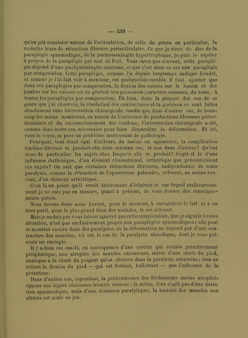 qu’on pCit constater autour de I’articulation, de celle du genou en particulier, la moindre trace de retraction fibreuse periarticulaire. Cc que je viens de dire de la paraplegie spasmodique, dela pachyni^ningite hypcrtropliique, je puis le rep6tcr a propos de la paraplegie par mal de Pott. Vous savez que souvent, cette parapl6- gie depend d’une pachym^ningite caseeuse, et que c’est dans ce cas une paraplegie par compression. Cette paraplegie, comme I’a depuis longtemps indique Leudet, et comme je Pai fait voir a montour, est quelquefois curable. II faut ajouter que dans ces paraplegias par compression, la flexion des cuisses sur le bassin et des jambes sur les cuisses est en general tres prononc4e (caractfere commun, du reste, h. toutes les paraplegics par compression). Eh bien, dans la plupart des cas de ce genre que j’ai observes, la resolution des contractures et la guerison se sont faites absolument sans intervention chirurgicale, tandis que dans d’autres cas, de beau- coup les moins nombreux, en raison de I’existence de productions fibreuses periar- ticulaires et du raccourcissement des tendons, I’intervention chirurgicale a ete, comme dans notre cas, necessaire pour faire disparaitre la deformation. Et ici, vous le voyez, se pose un probleme interessant de pathologic. Pourquoi, tout etant egal d’ailleurs, du moins en apparence, la complication tendino-fibreuse se produit-elle dans certains cas, et non dans d’autres? Qu’ont done de particulier les sujets chez lesquels elle se produit? S’agit-il la d’une influence diathesique, d’un element rhumatismal, arthritique que pr^senteraient ces sujets? On sait que certaines retractions fibreuses, independantes de toute paralysie, comme la retraction de I’aponevrose palmaire, relevent, au moins sou- vent, d’un element arthritique. C’est la un point qu’il serait interessant d’eclaircir et sur lequel malheureuse- ment je ne suis pas en mesure, quant a present, de vous donner des renseigne- ments precis. Nous devons done nous borner, pour le moment, a enregistrer le fait et h en tirer parti, pour le plus grand bien des malades, le cas echeant. Maisje nedois pas vous laisser ignorer que cette complication, que je signale h votre attention, n’est pas exclusivement propre aux parapiegies spasmodiques; elle pent se montrer encore dans des paralysies ou la deformation ne depend par d’une con- tracture des muscles; tel est le cas de la paralysie alcoolique, dont je vous pre- sente un exemple. Ilya dans ces cas-la, en consequence d’une nevrite qui semble primitivement p6ripherique, une atrophie des muscles extenseurs, suivie d une chute du pied, analogue a la chute du poignet qu’on observe dans la paralysie saturnine; rien ne retient la flexion du pied — qui est flottant, ballottant que 1 influence de la pesanteur. Dans d’autres cas, cependant, la predominence des fiechisseurs moins atrophies oppose une Idgfere resistance bientot vaincue ; la mome, il ne s agit pas d une devia- tion spasmodique, mais d’une deviation paralytique, la tonicite des muscles non alteres est scule en jeu.