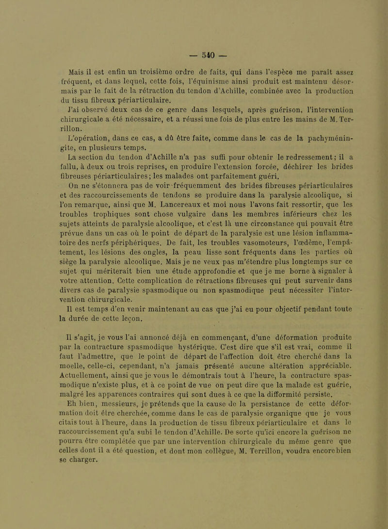 Mais il cst enfin un troisiferae ordre de fails, qui dans I’esp^ce me parait assez frdquent, et dans lequel, celte fois, I’^quinismo ainsi produit est maintenu desor- mais par le fait de la r(5traction du tendon d’Acbille, combin^e avec la production du tissu fibreux p6riarticulaire. J’di observd deux cas de ce genre dans lesquels, apr^s gu^rison, I’intervcntion chirurgicale a 4te n^cessaire, et a r4ussi une fois de plus entre les mains de M. Ter- rillon. L'operation, dans ce cas, a dCi 6tre faite, comme dans le cas de la pachym6nin- gite, en plusieurs temps. La section du tendon d’Achille n’a pas sufii pour obtenir le redressement; il a fallu, a deux ou trois reprises, en produire I’extension forc^e, d^chirer les brides fibreuses p^riarticulaires; les malades ont parfaitement gueri. On ne s’etonnera pas de voir'frequemment des brides fibreuses periarticulaires et des raccourcissements de tendons se produire dans la paralysie alcoolique, si Ton remarque, ainsi que M. Lancereaux et moi nous I’avons fait ressortir, que les troubles trophiques sent chose vulgaire dans les raembres inf^rieurs chez les sujets alteints de paralysie alcoolique, et c’est la une circonstance qui pouvait Stre prevue dans un cas ou le point de depart de la paralysie est une lesion inflamma- toire des nerfs periph6riques. De fait, les troubles vasomoteurs, I’cedeme, I’empa- tement, les lesions des ongles, la peau lisse sont frequents dans les parties oil siSge la paralysie alcoolique, Mais je ne veux pas m’^tendre plus longtemps sur ce sujet qui m^riterait bien une etude approfondie et quejeme borne a signaler a votre attention. Cette complication de r6tractions fibreuses qui pent survenir dans divers cas de paralysie spasmodique ou non spasmodique pent necessiter I’inter- vention chirurgicale. Il est temps d’en venir maintenant au cas que j’ai eu pour objectif pendant toute la dur^e de cette lecon. 11 s’agit, je vous I’ai annonc4 deja en commencant, d’une deformation produite par la contracture spasmodique hysterique. G’est dire que s’il est vrai, comme il faut Tadmettre, que le point de ddpart de I’affection doit etre cherche dans la moelle, celle-ci, cependant, n’a jamais presente aucune alteration appreciable. Actuellement, ainsi que je vous le demontrais tout ci I’heure, la contracture spas- modique n’existe plus, et a co point de vue on pent dire que la malade est guerie, malgre les apparences contraires qui sont dues a ce que la difformite persiste. Eh bien, messieurs, je pretends que la cause do la persistance de cette defor- mation doit etre cherchee, comme dans le cas de paralysie organique que je vous citais tout 5, Fheure, dans la production de tissu fibreux pbriarticulaire et dans le raccourcissement qu’a subi le tendon d’Achille, De sorte qu’ici encore la guerison ne pourra etre completee que par une intervention chirurgicale du meme genre que celles dont il a ete question, et dont mon collegue, M. Terrillon, voudra encorebien se charger.