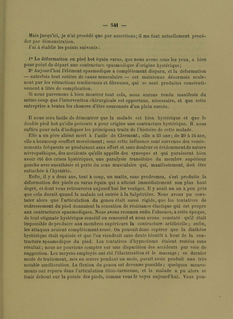 Mais jusqu’ici, je n’ai proc6d^ que par assertions; il me faut actuellement proc6- der par demonstration. J’ai a etablir les points suivants: 1® La deformation en pied hot equin varus, que nous avons sous les yeux, a bien pour point de depart une contracture spasmodique d'origine bysterique; 2° Aujourd’hui I’eiement spasmodique a completement disparu, et la deformation — autrefois tout entiere de cause musculaire — est maintenue ddsormais seule- nent par les retractions tendineuses et fibreuses, qui se sont produites consecuti- vement a titre do complication. Si nous parvenons a bien montrer tout cela, nous aurons rendu manifeste du meme coup que I’intervention chirurgicale est opportune, necessaire, et que cette entreprise a toutes les chances d’etre couronnee d’un plein succes. II nous sera facile de ddmontrer que la malade est bien bysterique et que le double pied hot qu’elle presente a pour origine une contracture bysterique. II nous suffira pour cela d'indiquer les principaux traits de I’histoire de cette malade. Elle a un pere aliene mort a I’asile de Clermont; elle a 25 ans ; de 20 a 24 ans, elle a beaucoup souffert moralement; sous cette influence sont survenus des vomis- sements frequents se produisant sans effort et sans douleur et evidemmentde nature nevropathique, des accidents qu’elle appelle des syncopes et qui paraissent bien avoir ete des crises hysteriques, une paralysie transitoire du membre supdrieur gauche avec anesthesie et perte du sens musculaire qui, manifestement, doit etre rattachee a Tbysterie. Enfin, il y a deux ans, tout a coup, un matin, sans prodromes, s’est produite la deformation des pieds en varus equin qui a attaint immediatement son plus haut degre, etdont vous retrouverez aujourd’hui les vestiges. Il y avait un an a peu pres que cela durait quand la malade est entree a la Salpetriere. Nous avons pu cons- tater alors que I’articulation du genou etait aussi rigide, que les tentatives de redressement du pied donnaient la sensation de resistance eiastique qui est propre aux contractures spasmodiques. Nous avons reconnu enfin I’absence, a cette dpoque, de tout stigmate bysterique sensitif ou sensoriel et nous avons constate qu’il etait impossible deproduire aux membres superieurs la contracture artificielle ; enfin, les attaques avaient completement cesse. On pouvait done esperer que la diatbese bysterique etait epuisde et que Ton viendrait sans doute bientet a bout de la con- tracture spasmodique du pied. Les tentatives d’bypnotisme etaient restdes sans rdsultat; nous ne pouvions compter sur une disparition des accidents par voie de suggestion. Les moyens employes ont ete I’eiectrisation et le massage ; ce dernier mode de traitement, mis en oeuvre pendant un mois, parait avoir produit une tr6s notable amelioration. La flexion du genou est devenue possible ; quelques mouve- ments ont reparu dans I’articulation tibio-tarsienne, et la malade a pu alors se lenir debout sur la pointe des pieds, comme vous le voyez aujourd’hui. Vous pou-