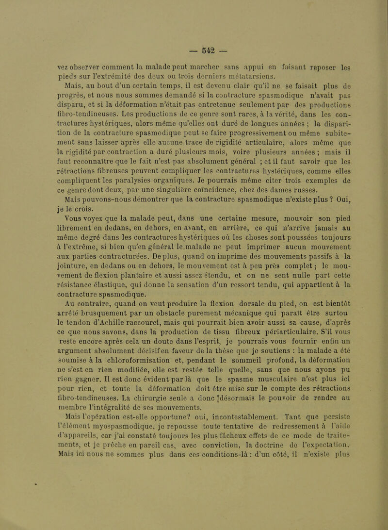 vez observer comment la malade peut marcher sans appui en faisant reposer les pieds sur rextr^mit(5 des deux ou trois dernicrs m6tatarsicns. Mais, au bout d’un certain temps, il est devenu clair qu’il ne se faisait plus de progres, et nous nous sommes demandd si la contracture spasmodique n’avait pas disparu, et si la deformation n’etaitpas entretenue seulementpar des productions fibro-tendineuses. Les productions de ce genre sont rares, a la ydrild, dans les con- tractures hysteriques, alors meme qu’elles ont dure de longues annees ; la dispari- tion de la contracture spasmodique peut se faire progressivement ou meme subite- ment sans laisser apres elle aucune trace de rigidite articulaire, alors meme que la rigidite par contraction a dure plusieurs mois, voire plusieurs annees ; mais il faut reconnaitre que le fait n’esl pas absolument general ; et il faut savoir que les retractions fibreuses peuvent compliquer les contractures hysteriques, comme elles compliquent les paralysies organiques. Je pourrais meme citer trois exemples de ce genre dont deux, par une singulibre coincidence, chez des dames russes. Mais pouvons-nous demontrer que la contracture spasmodique n’existe plus ? Oui, je le crois. Vous voyez que la malade peut, dans une certaine mesure, mouvoir son pied librement en dedans, en dehors, en avant, en arribre, ce qui n’arrive jamais au mSme degrd dans les contractures hysteriques ou les choses sont pouss^es toujours a I’extrSme, si bien qu’en general le.malade ne peut imprimer aucun mouvement aux parties contractur^es. De plus, quand onimprime des mouvements passifs a la jointure, en dedans ou en dehors, le mouvement est a peu pres complet; le mou- vement de flexion plantaire et aussi assez etendu, et on ne sent nulle part cette resistance elastique, qui donne la sensation d’un ressort tendu, qui appartient a la contracture spasmodique. Au contraire, quand on veut produire la flexion dorsale du pied, on est bien tot arrSte brusquement par un obstacle purement m^canique qui parait etre surtou le tendon d’Achille raccourci, mais qui pourrait bien avoir aussi sa cause, d’apr^s ce que nous savons, dans la production de tissu fibreux periarticulaire. S’il vous reste encore apres cela un doute dans I’esprit, je pourrais vous fournir enfln un argument absolument decisifen favour de la these que je soutiens : la malade a ete soumise a la chloroformisation et, pendant le sommeil profond, la deformation ne s’est en rien modifiee, elle est re.stee telle quelle, sans que nous ayons pu rien gagner. Il est done evident par la qiie le spasme musculaire n’est plus ici pour rien, et toute la deformation doit etre mise sur le compte des retractions fibro-tendineuses. La chirurgie seule a done Jdesormais le pouvoir de rendre au membre I’integralitd de ses mouvements. Mais l’op6ration est-elle opportune? oui, incontestablement. Tant que persiste r616ment myospasmodique, je repousse toute tentative de redressement h I'aidc d’appareils, car j’ai constate toujours les plus facheux effets de ce mode de Iraile- ments, et je prfiche en pareil cas, avec conviction, la doctrine de Texpectation. Mais ici nous ne sommes plus dans ces conditions-la : d’un c6t4, il n’existe plus